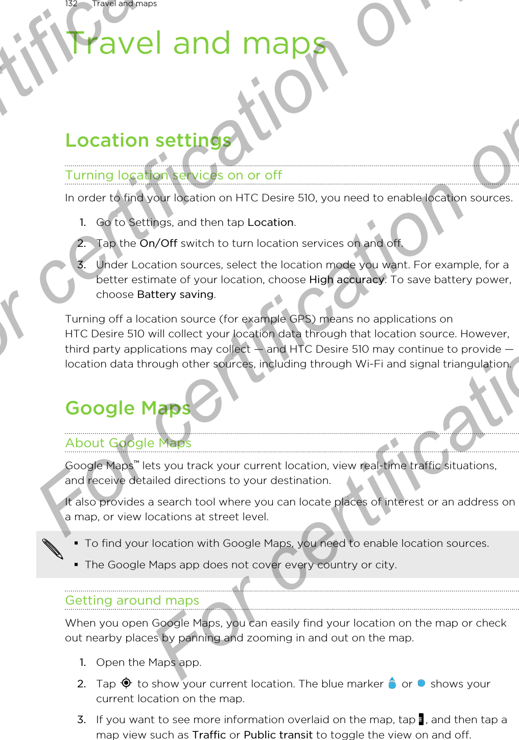 Travel and mapsLocation settingsTurning location services on or offIn order to find your location on HTC Desire 510, you need to enable location sources.1. Go to Settings, and then tap Location.2. Tap the On/Off switch to turn location services on and off.3. Under Location sources, select the location mode you want. For example, for abetter estimate of your location, choose High accuracy. To save battery power,choose Battery saving.Turning off a location source (for example GPS) means no applications onHTC Desire 510 will collect your location data through that location source. However,third party applications may collect — and HTC Desire 510 may continue to provide —location data through other sources, including through Wi-Fi and signal triangulation.Google MapsAbout Google MapsGoogle Maps™ lets you track your current location, view real-time traffic situations,and receive detailed directions to your destination.It also provides a search tool where you can locate places of interest or an address ona map, or view locations at street level.§To find your location with Google Maps, you need to enable location sources.§The Google Maps app does not cover every country or city.Getting around mapsWhen you open Google Maps, you can easily find your location on the map or checkout nearby places by panning and zooming in and out on the map.1. Open the Maps app.2. Tap   to show your current location. The blue marker   or   shows yourcurrent location on the map.3. If you want to see more information overlaid on the map, tap  , and then tap amap view such as Traffic or Public transit to toggle the view on and off.132 Travel and mapsFor certification  For certification only  For certification only  For certification only 