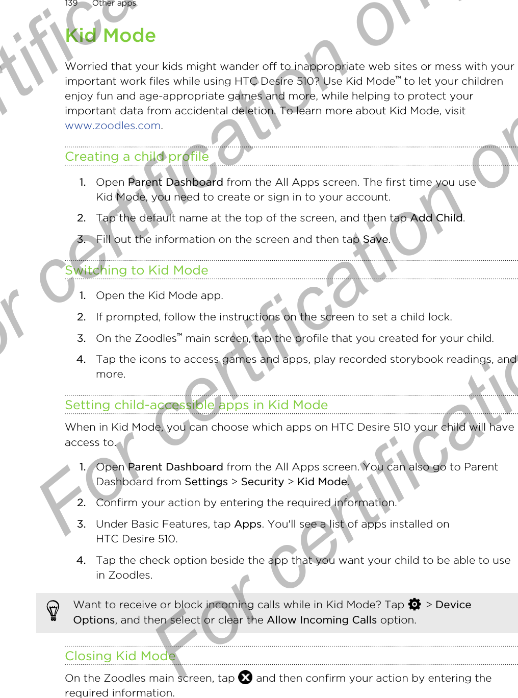 Kid ModeWorried that your kids might wander off to inappropriate web sites or mess with yourimportant work files while using HTC Desire 510? Use Kid Mode™ to let your childrenenjoy fun and age-appropriate games and more, while helping to protect yourimportant data from accidental deletion. To learn more about Kid Mode, visit www.zoodles.com.Creating a child profile1. Open Parent Dashboard from the All Apps screen. The first time you useKid Mode, you need to create or sign in to your account.2. Tap the default name at the top of the screen, and then tap Add Child.3. Fill out the information on the screen and then tap Save.Switching to Kid Mode1. Open the Kid Mode app.2. If prompted, follow the instructions on the screen to set a child lock.3. On the Zoodles™ main screen, tap the profile that you created for your child.4. Tap the icons to access games and apps, play recorded storybook readings, andmore.Setting child-accessible apps in Kid ModeWhen in Kid Mode, you can choose which apps on HTC Desire 510 your child will haveaccess to.1. Open Parent Dashboard from the All Apps screen. You can also go to ParentDashboard from Settings &gt; Security &gt; Kid Mode.2. Confirm your action by entering the required information.3. Under Basic Features, tap Apps. You&apos;ll see a list of apps installed onHTC Desire 510.4. Tap the check option beside the app that you want your child to be able to usein Zoodles.Want to receive or block incoming calls while in Kid Mode? Tap   &gt; DeviceOptions, and then select or clear the Allow Incoming Calls option.Closing Kid ModeOn the Zoodles main screen, tap   and then confirm your action by entering therequired information.139 Other appsFor certification  For certification only  For certification only  For certification only 