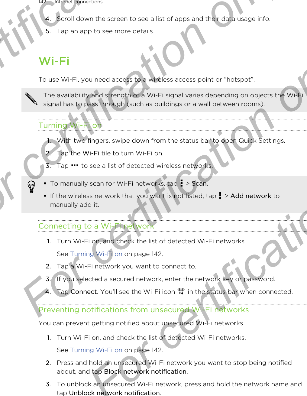 4. Scroll down the screen to see a list of apps and their data usage info.5. Tap an app to see more details.Wi-FiTo use Wi-Fi, you need access to a wireless access point or “hotspot”.The availability and strength of a Wi-Fi signal varies depending on objects the Wi-Fisignal has to pass through (such as buildings or a wall between rooms).Turning Wi-Fi on1. With two fingers, swipe down from the status bar to open Quick Settings.2. Tap the Wi-Fi tile to turn Wi-Fi on.3. Tap   to see a list of detected wireless networks.§To manually scan for Wi-Fi networks, tap   &gt; Scan.§If the wireless network that you want is not listed, tap   &gt; Add network tomanually add it.Connecting to a Wi-Fi network1. Turn Wi-Fi on, and check the list of detected Wi-Fi networks. See Turning Wi-Fi on on page 142.2. Tap a Wi-Fi network you want to connect to.3. If you selected a secured network, enter the network key or password.4. Tap Connect. You&apos;ll see the Wi-Fi icon   in the status bar when connected.Preventing notifications from unsecured Wi-Fi networksYou can prevent getting notified about unsecured Wi-Fi networks.1. Turn Wi-Fi on, and check the list of detected Wi-Fi networks. See Turning Wi-Fi on on page 142.2. Press and hold an unsecured Wi-Fi network you want to stop being notifiedabout, and tap Block network notification.3. To unblock an unsecured Wi-Fi network, press and hold the network name andtap Unblock network notification.142 Internet connectionsFor certification  For certification only  For certification only  For certification only 