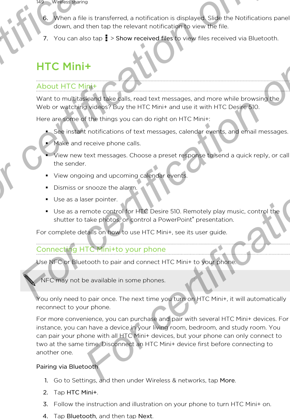 6. When a file is transferred, a notification is displayed. Slide the Notifications paneldown, and then tap the relevant notification to view the file.7. You can also tap   &gt; Show received files to view files received via Bluetooth.HTC Mini+About HTC Mini+Want to multitask and take calls, read text messages, and more while browsing theWeb or watching videos? Buy the HTC Mini+ and use it with HTC Desire 510.Here are some of the things you can do right on HTC Mini+:§See instant notifications of text messages, calendar events, and email messages.§Make and receive phone calls.§View new text messages. Choose a preset response to send a quick reply, or callthe sender.§View ongoing and upcoming calendar events.§Dismiss or snooze the alarm.§Use as a laser pointer.§Use as a remote control for HTC Desire 510. Remotely play music, control theshutter to take photos, or control a PowerPoint® presentation.For complete details on how to use HTC Mini+, see its user guide.Connecting HTC Mini+to your phoneUse NFC or Bluetooth to pair and connect HTC Mini+ to your phone.NFC may not be available in some phones.You only need to pair once. The next time you turn on HTC Mini+, it will automaticallyreconnect to your phone.For more convenience, you can purchase and pair with several HTC Mini+ devices. Forinstance, you can have a device in your living room, bedroom, and study room. Youcan pair your phone with all HTC Mini+ devices, but your phone can only connect totwo at the same time. Disconnect an HTC Mini+ device first before connecting toanother one.Pairing via Bluetooth1. Go to Settings, and then under Wireless &amp; networks, tap More.2. Tap HTC Mini+.3. Follow the instruction and illustration on your phone to turn HTC Mini+ on.4. Tap Bluetooth, and then tap Next.149 Wireless sharingFor certification  For certification only  For certification only  For certification only 