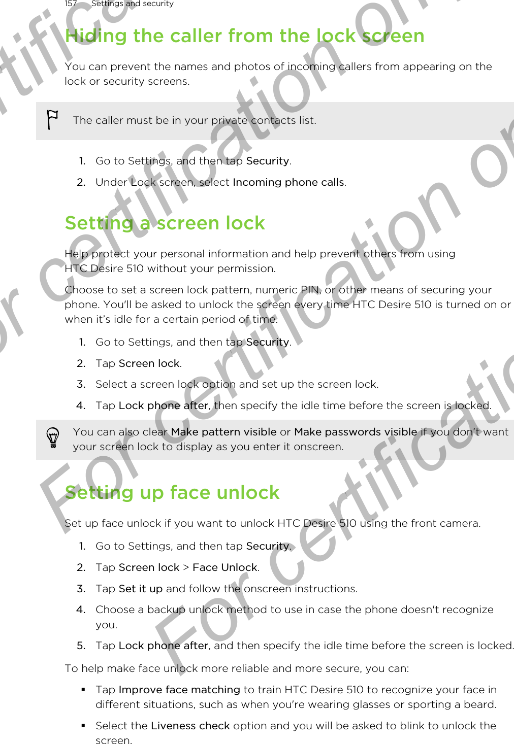 Hiding the caller from the lock screenYou can prevent the names and photos of incoming callers from appearing on thelock or security screens.The caller must be in your private contacts list.1. Go to Settings, and then tap Security.2. Under Lock screen, select Incoming phone calls.Setting a screen lockHelp protect your personal information and help prevent others from usingHTC Desire 510 without your permission.Choose to set a screen lock pattern, numeric PIN, or other means of securing yourphone. You&apos;ll be asked to unlock the screen every time HTC Desire 510 is turned on orwhen it’s idle for a certain period of time.1. Go to Settings, and then tap Security.2. Tap Screen lock.3. Select a screen lock option and set up the screen lock.4. Tap Lock phone after, then specify the idle time before the screen is locked. You can also clear Make pattern visible or Make passwords visible if you don’t wantyour screen lock to display as you enter it onscreen.Setting up face unlockSet up face unlock if you want to unlock HTC Desire 510 using the front camera.1. Go to Settings, and then tap Security.2. Tap Screen lock &gt; Face Unlock.3. Tap Set it up and follow the onscreen instructions.4. Choose a backup unlock method to use in case the phone doesn&apos;t recognizeyou.5. Tap Lock phone after, and then specify the idle time before the screen is locked.To help make face unlock more reliable and more secure, you can:§Tap Improve face matching to train HTC Desire 510 to recognize your face indifferent situations, such as when you&apos;re wearing glasses or sporting a beard.§Select the Liveness check option and you will be asked to blink to unlock thescreen.157 Settings and securityFor certification  For certification only  For certification only  For certification only 