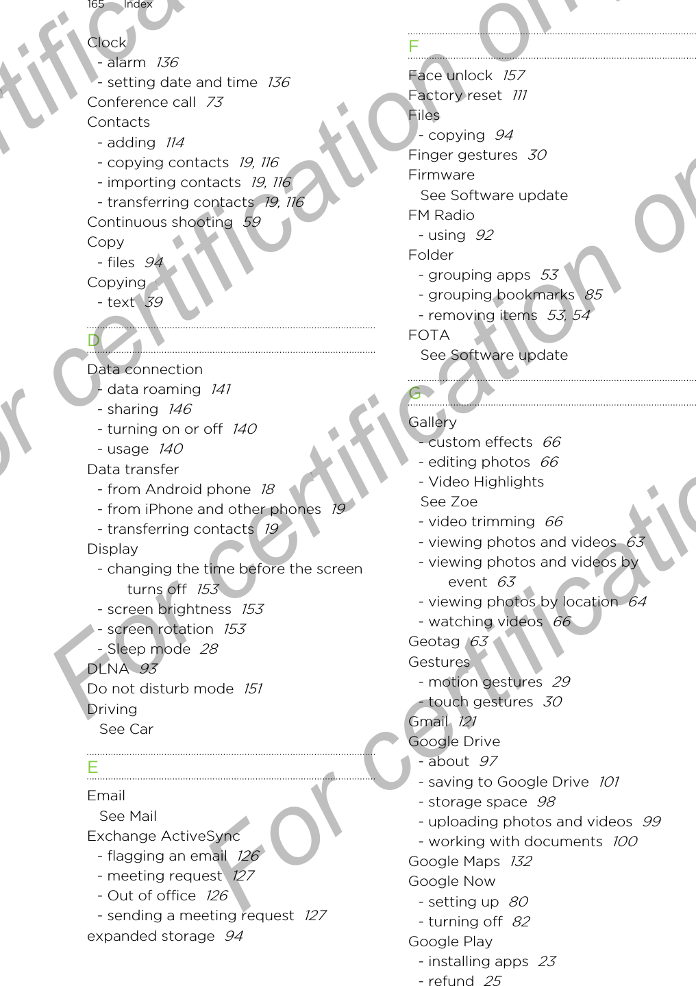 Clock- alarm  136- setting date and time  136Conference call  73Contacts- adding  114- copying contacts  19, 116- importing contacts  19, 116- transferring contacts  19, 116Continuous shooting  59Copy- files  94Copying- text  39DData connection- data roaming  141- sharing  146- turning on or off  140- usage  140Data transfer- from Android phone  18- from iPhone and other phones  19- transferring contacts  19Display- changing the time before the screenturns off  153- screen brightness  153- screen rotation  153- Sleep mode  28DLNA  93Do not disturb mode  151DrivingSee CarEEmailSee MailExchange ActiveSync- flagging an email  126- meeting request  127- Out of office  126- sending a meeting request  127expanded storage  94FFace unlock  157Factory reset  111Files- copying  94Finger gestures  30FirmwareSee Software updateFM Radio- using  92Folder- grouping apps  53- grouping bookmarks  85- removing items  53, 54FOTASee Software updateGGallery- custom effects  66- editing photos  66- Video HighlightsSee Zoe- video trimming  66- viewing photos and videos  63- viewing photos and videos byevent  63- viewing photos by location  64- watching videos  66Geotag  63Gestures- motion gestures  29- touch gestures  30Gmail  121Google Drive- about  97- saving to Google Drive  101- storage space  98- uploading photos and videos  99- working with documents  100Google Maps  132Google Now- setting up  80- turning off  82Google Play- installing apps  23- refund  25165 IndexFor certification  For certification only  For certification only  For certification only 