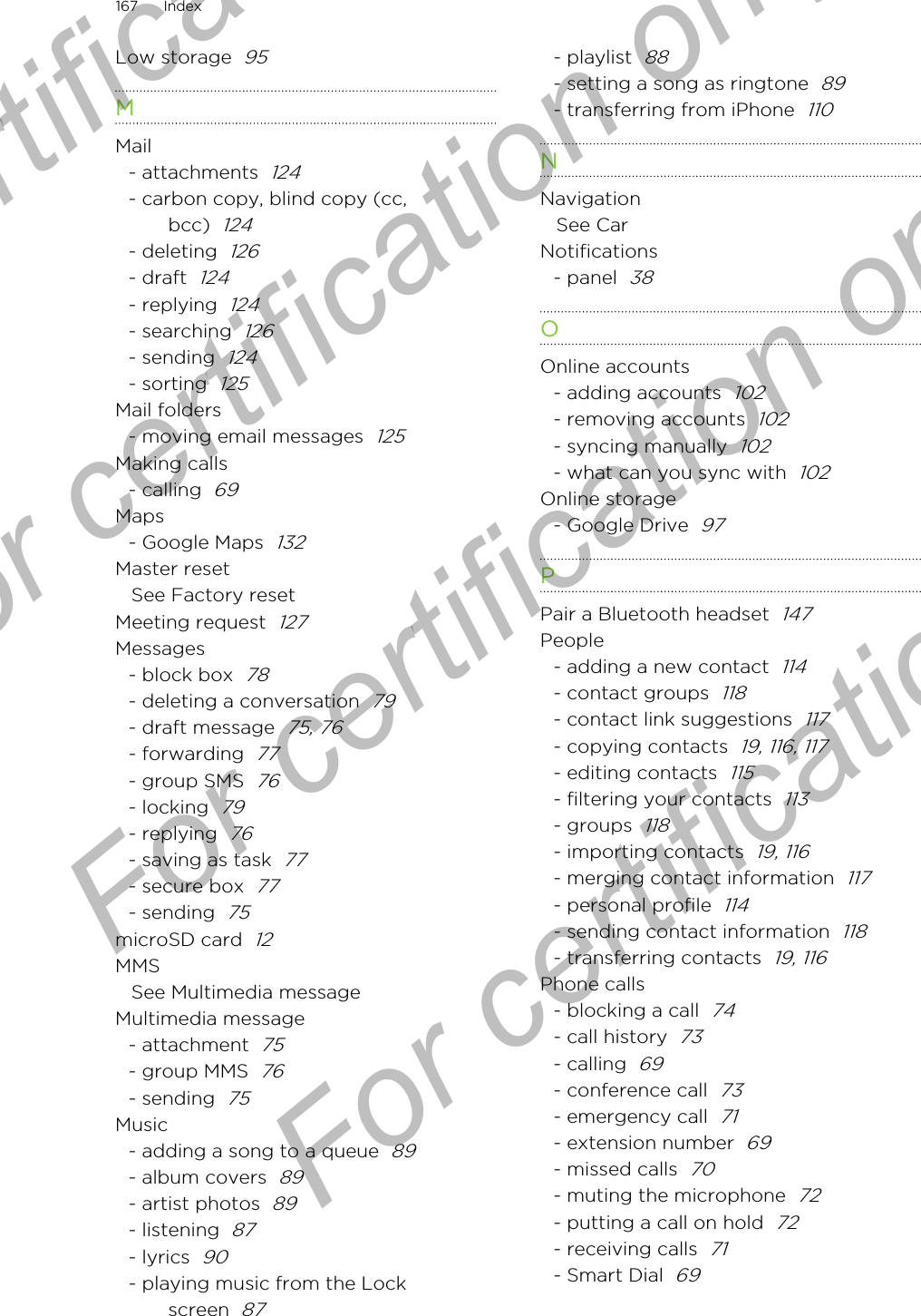 Low storage  95MMail- attachments  124- carbon copy, blind copy (cc,bcc)  124- deleting  126- draft  124- replying  124- searching  126- sending  124- sorting  125Mail folders- moving email messages  125Making calls- calling  69Maps- Google Maps  132Master resetSee Factory resetMeeting request  127Messages- block box  78- deleting a conversation  79- draft message  75, 76- forwarding  77- group SMS  76- locking  79- replying  76- saving as task  77- secure box  77- sending  75microSD card  12MMSSee Multimedia messageMultimedia message- attachment  75- group MMS  76- sending  75Music- adding a song to a queue  89- album covers  89- artist photos  89- listening  87- lyrics  90- playing music from the Lockscreen  87- playlist  88- setting a song as ringtone  89- transferring from iPhone  110NNavigationSee CarNotifications- panel  38OOnline accounts- adding accounts  102- removing accounts  102- syncing manually  102- what can you sync with  102Online storage- Google Drive  97PPair a Bluetooth headset  147People- adding a new contact  114- contact groups  118- contact link suggestions  117- copying contacts  19, 116, 117- editing contacts  115- filtering your contacts  113- groups  118- importing contacts  19, 116- merging contact information  117- personal profile  114- sending contact information  118- transferring contacts  19, 116Phone calls- blocking a call  74- call history  73- calling  69- conference call  73- emergency call  71- extension number  69- missed calls  70- muting the microphone  72- putting a call on hold  72- receiving calls  71- Smart Dial  69167 IndexFor certification  For certification only  For certification only  For certification only 