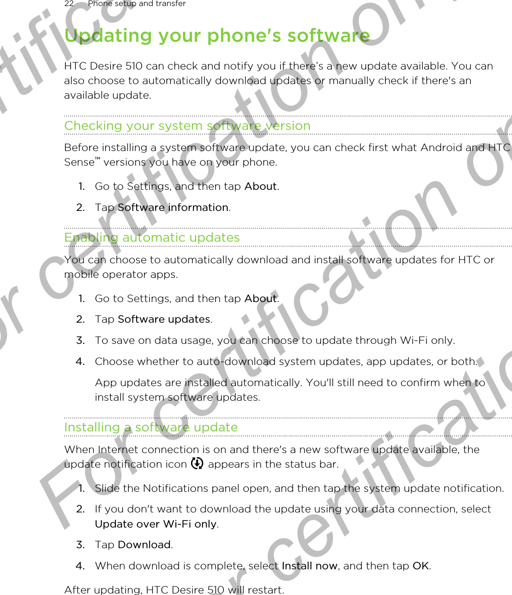 Updating your phone&apos;s softwareHTC Desire 510 can check and notify you if there’s a new update available. You canalso choose to automatically download updates or manually check if there&apos;s anavailable update.Checking your system software versionBefore installing a system software update, you can check first what Android and HTCSense™ versions you have on your phone.1. Go to Settings, and then tap About.2. Tap Software information.Enabling automatic updatesYou can choose to automatically download and install software updates for HTC ormobile operator apps.1. Go to Settings, and then tap About.2. Tap Software updates.3. To save on data usage, you can choose to update through Wi-Fi only.4. Choose whether to auto-download system updates, app updates, or both. App updates are installed automatically. You&apos;ll still need to confirm when toinstall system software updates.Installing a software updateWhen Internet connection is on and there&apos;s a new software update available, theupdate notification icon   appears in the status bar.1. Slide the Notifications panel open, and then tap the system update notification.2. If you don&apos;t want to download the update using your data connection, selectUpdate over Wi-Fi only.3. Tap Download.4. When download is complete, select Install now, and then tap OK.After updating, HTC Desire 510 will restart.22 Phone setup and transferFor certification  For certification only  For certification only  For certification only 