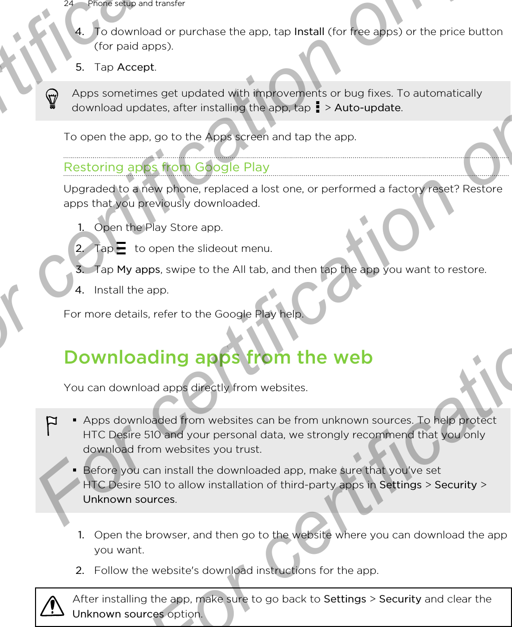 4. To download or purchase the app, tap Install (for free apps) or the price button(for paid apps).5. Tap Accept. Apps sometimes get updated with improvements or bug fixes. To automaticallydownload updates, after installing the app, tap   &gt; Auto-update.To open the app, go to the Apps screen and tap the app.Restoring apps from Google PlayUpgraded to a new phone, replaced a lost one, or performed a factory reset? Restoreapps that you previously downloaded.1. Open the Play Store app.2. Tap   to open the slideout menu.3. Tap My apps, swipe to the All tab, and then tap the app you want to restore.4. Install the app.For more details, refer to the Google Play help.Downloading apps from the webYou can download apps directly from websites.§Apps downloaded from websites can be from unknown sources. To help protectHTC Desire 510 and your personal data, we strongly recommend that you onlydownload from websites you trust.§Before you can install the downloaded app, make sure that you&apos;ve setHTC Desire 510 to allow installation of third-party apps in Settings &gt; Security &gt;Unknown sources.1. Open the browser, and then go to the website where you can download the appyou want.2. Follow the website&apos;s download instructions for the app.After installing the app, make sure to go back to Settings &gt; Security and clear theUnknown sources option.24 Phone setup and transferFor certification  For certification only  For certification only  For certification only 
