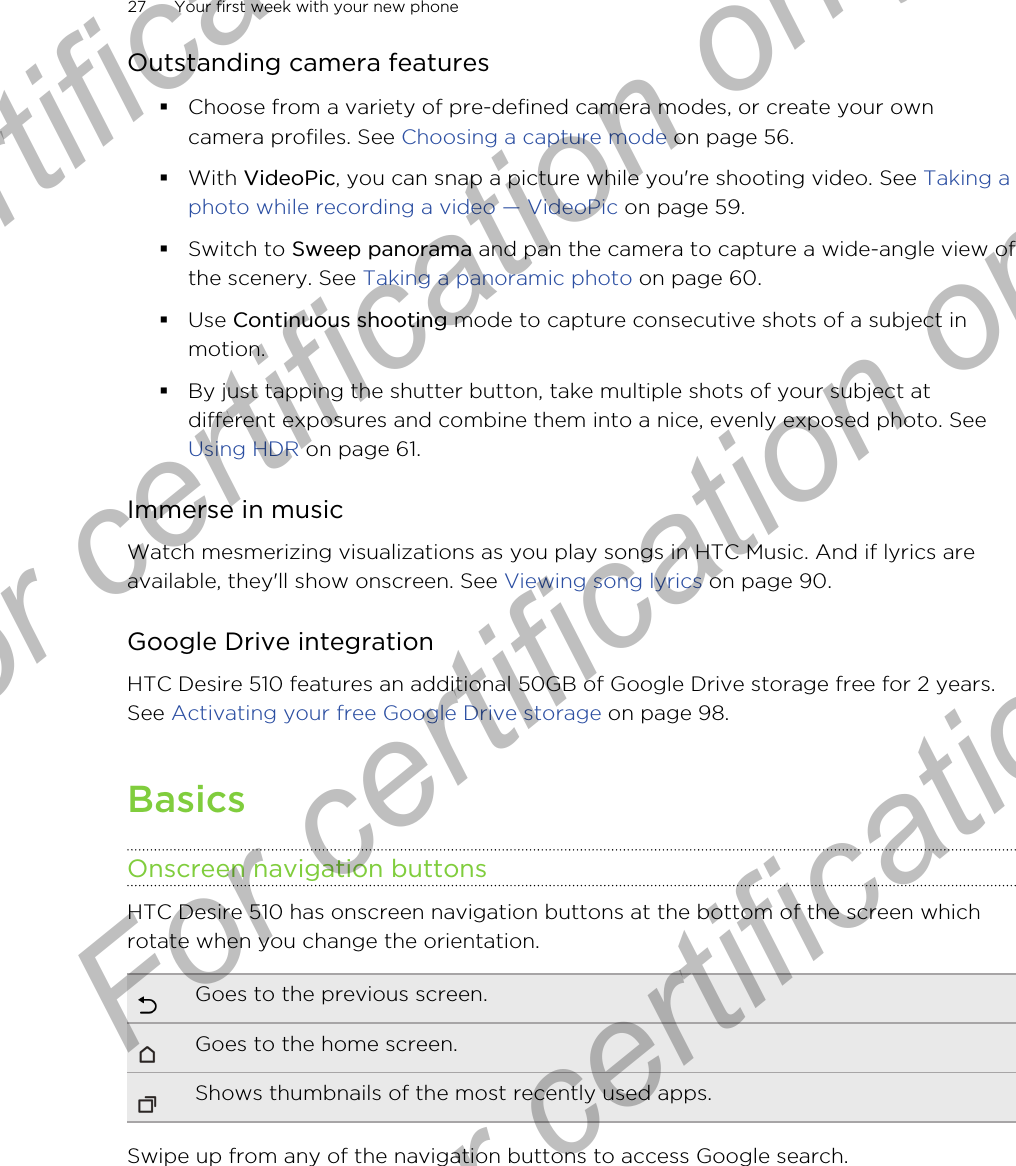 Outstanding camera features§Choose from a variety of pre-defined camera modes, or create your owncamera profiles. See Choosing a capture mode on page 56.§With VideoPic, you can snap a picture while you&apos;re shooting video. See Taking aphoto while recording a video — VideoPic on page 59.§Switch to Sweep panorama and pan the camera to capture a wide-angle view ofthe scenery. See Taking a panoramic photo on page 60.§Use Continuous shooting mode to capture consecutive shots of a subject inmotion.§By just tapping the shutter button, take multiple shots of your subject atdifferent exposures and combine them into a nice, evenly exposed photo. See Using HDR on page 61.Immerse in musicWatch mesmerizing visualizations as you play songs in HTC Music. And if lyrics areavailable, they&apos;ll show onscreen. See Viewing song lyrics on page 90.Google Drive integrationHTC Desire 510 features an additional 50GB of Google Drive storage free for 2 years.See Activating your free Google Drive storage on page 98.BasicsOnscreen navigation buttonsHTC Desire 510 has onscreen navigation buttons at the bottom of the screen whichrotate when you change the orientation.Goes to the previous screen.Goes to the home screen.Shows thumbnails of the most recently used apps.Swipe up from any of the navigation buttons to access Google search.27 Your first week with your new phoneFor certification  For certification only  For certification only  For certification only 