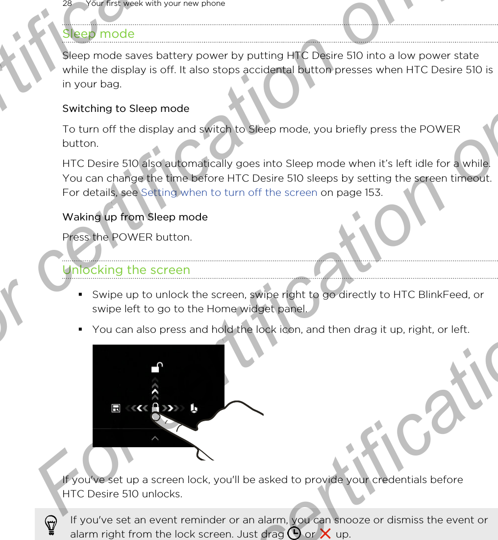 Sleep modeSleep mode saves battery power by putting HTC Desire 510 into a low power statewhile the display is off. It also stops accidental button presses when HTC Desire 510 isin your bag.Switching to Sleep modeTo turn off the display and switch to Sleep mode, you briefly press the POWERbutton. HTC Desire 510 also automatically goes into Sleep mode when it’s left idle for a while.You can change the time before HTC Desire 510 sleeps by setting the screen timeout.For details, see Setting when to turn off the screen on page 153.Waking up from Sleep modePress the POWER button.Unlocking the screen§Swipe up to unlock the screen, swipe right to go directly to HTC BlinkFeed, orswipe left to go to the Home widget panel.§You can also press and hold the lock icon, and then drag it up, right, or left. If you&apos;ve set up a screen lock, you&apos;ll be asked to provide your credentials beforeHTC Desire 510 unlocks.If you&apos;ve set an event reminder or an alarm, you can snooze or dismiss the event oralarm right from the lock screen. Just drag   or   up.28 Your first week with your new phoneFor certification  For certification only  For certification only  For certification only 