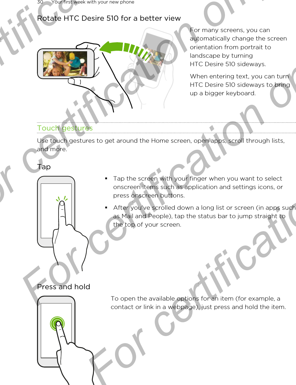 Rotate HTC Desire 510 for a better viewFor many screens, you canautomatically change the screenorientation from portrait tolandscape by turningHTC Desire 510 sideways.When entering text, you can turnHTC Desire 510 sideways to bringup a bigger keyboard.Touch gesturesUse touch gestures to get around the Home screen, open apps, scroll through lists,and more.Tap§Tap the screen with your finger when you want to selectonscreen items such as application and settings icons, orpress onscreen buttons.§After you&apos;ve scrolled down a long list or screen (in apps suchas Mail and People), tap the status bar to jump straight tothe top of your screen.Press and holdTo open the available options for an item (for example, acontact or link in a webpage), just press and hold the item.30 Your first week with your new phoneFor certification  For certification only  For certification only  For certification only 