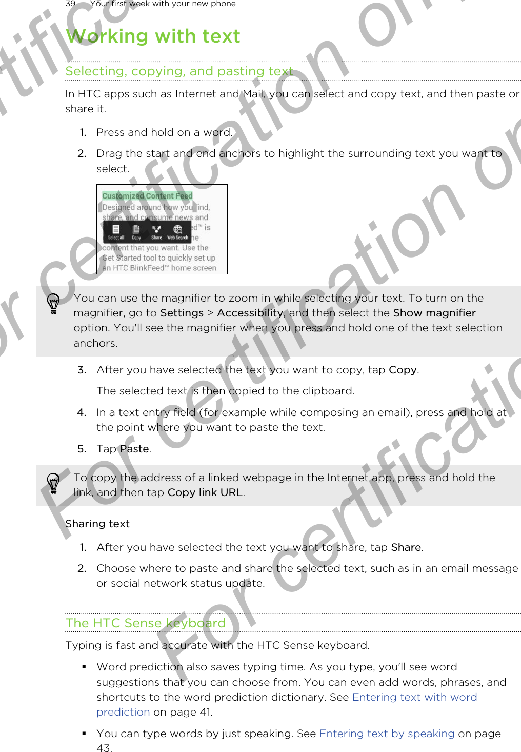 Working with textSelecting, copying, and pasting textIn HTC apps such as Internet and Mail, you can select and copy text, and then paste orshare it.1. Press and hold on a word.2. Drag the start and end anchors to highlight the surrounding text you want toselect. You can use the magnifier to zoom in while selecting your text. To turn on themagnifier, go to Settings &gt; Accessibility, and then select the Show magnifieroption. You&apos;ll see the magnifier when you press and hold one of the text selectionanchors.3. After you have selected the text you want to copy, tap Copy. The selected text is then copied to the clipboard.4. In a text entry field (for example while composing an email), press and hold atthe point where you want to paste the text.5. Tap Paste.To copy the address of a linked webpage in the Internet app, press and hold thelink, and then tap Copy link URL.Sharing text1. After you have selected the text you want to share, tap Share.2. Choose where to paste and share the selected text, such as in an email messageor social network status update.The HTC Sense keyboardTyping is fast and accurate with the HTC Sense keyboard.§Word prediction also saves typing time. As you type, you&apos;ll see wordsuggestions that you can choose from. You can even add words, phrases, andshortcuts to the word prediction dictionary. See Entering text with wordprediction on page 41.§You can type words by just speaking. See Entering text by speaking on page43.39 Your first week with your new phoneFor certification  For certification only  For certification only  For certification only 