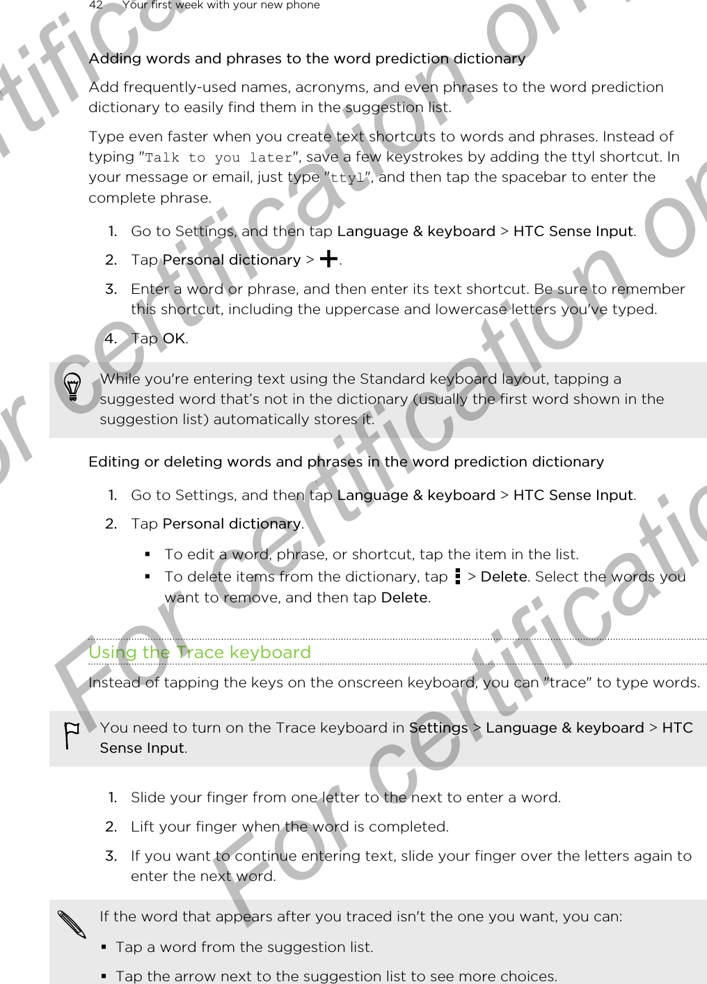 Adding words and phrases to the word prediction dictionaryAdd frequently-used names, acronyms, and even phrases to the word predictiondictionary to easily find them in the suggestion list.Type even faster when you create text shortcuts to words and phrases. Instead oftyping &quot;Talk to you later&quot;, save a few keystrokes by adding the ttyl shortcut. Inyour message or email, just type &quot;ttyl&quot;, and then tap the spacebar to enter thecomplete phrase.1. Go to Settings, and then tap Language &amp; keyboard &gt; HTC Sense Input.2. Tap Personal dictionary &gt;  .3. Enter a word or phrase, and then enter its text shortcut. Be sure to rememberthis shortcut, including the uppercase and lowercase letters you&apos;ve typed.4. Tap OK.While you&apos;re entering text using the Standard keyboard layout, tapping asuggested word that’s not in the dictionary (usually the first word shown in thesuggestion list) automatically stores it.Editing or deleting words and phrases in the word prediction dictionary1. Go to Settings, and then tap Language &amp; keyboard &gt; HTC Sense Input.2. Tap Personal dictionary.§To edit a word, phrase, or shortcut, tap the item in the list.§To delete items from the dictionary, tap   &gt; Delete. Select the words youwant to remove, and then tap Delete.Using the Trace keyboardInstead of tapping the keys on the onscreen keyboard, you can &quot;trace&quot; to type words.You need to turn on the Trace keyboard in Settings &gt; Language &amp; keyboard &gt; HTCSense Input.1. Slide your finger from one letter to the next to enter a word.2. Lift your finger when the word is completed.3. If you want to continue entering text, slide your finger over the letters again toenter the next word.If the word that appears after you traced isn&apos;t the one you want, you can:§Tap a word from the suggestion list.§Tap the arrow next to the suggestion list to see more choices.42 Your first week with your new phoneFor certification  For certification only  For certification only  For certification only 