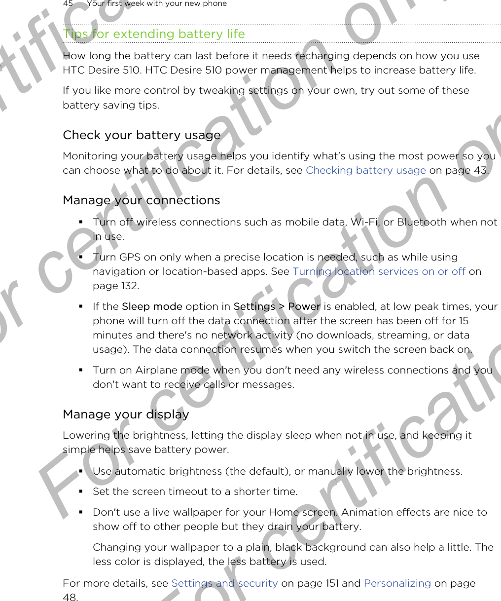 Tips for extending battery lifeHow long the battery can last before it needs recharging depends on how you useHTC Desire 510. HTC Desire 510 power management helps to increase battery life.If you like more control by tweaking settings on your own, try out some of thesebattery saving tips.Check your battery usageMonitoring your battery usage helps you identify what&apos;s using the most power so youcan choose what to do about it. For details, see Checking battery usage on page 43.Manage your connections§Turn off wireless connections such as mobile data, Wi-Fi, or Bluetooth when notin use.§Turn GPS on only when a precise location is needed, such as while usingnavigation or location-based apps. See Turning location services on or off onpage 132.§If the Sleep mode option in Settings &gt; Power is enabled, at low peak times, yourphone will turn off the data connection after the screen has been off for 15minutes and there&apos;s no network activity (no downloads, streaming, or datausage). The data connection resumes when you switch the screen back on.§Turn on Airplane mode when you don&apos;t need any wireless connections and youdon&apos;t want to receive calls or messages.Manage your displayLowering the brightness, letting the display sleep when not in use, and keeping itsimple helps save battery power.§Use automatic brightness (the default), or manually lower the brightness.§Set the screen timeout to a shorter time.§Don&apos;t use a live wallpaper for your Home screen. Animation effects are nice toshow off to other people but they drain your battery.Changing your wallpaper to a plain, black background can also help a little. Theless color is displayed, the less battery is used.For more details, see Settings and security on page 151 and Personalizing on page48.45 Your first week with your new phoneFor certification  For certification only  For certification only  For certification only 