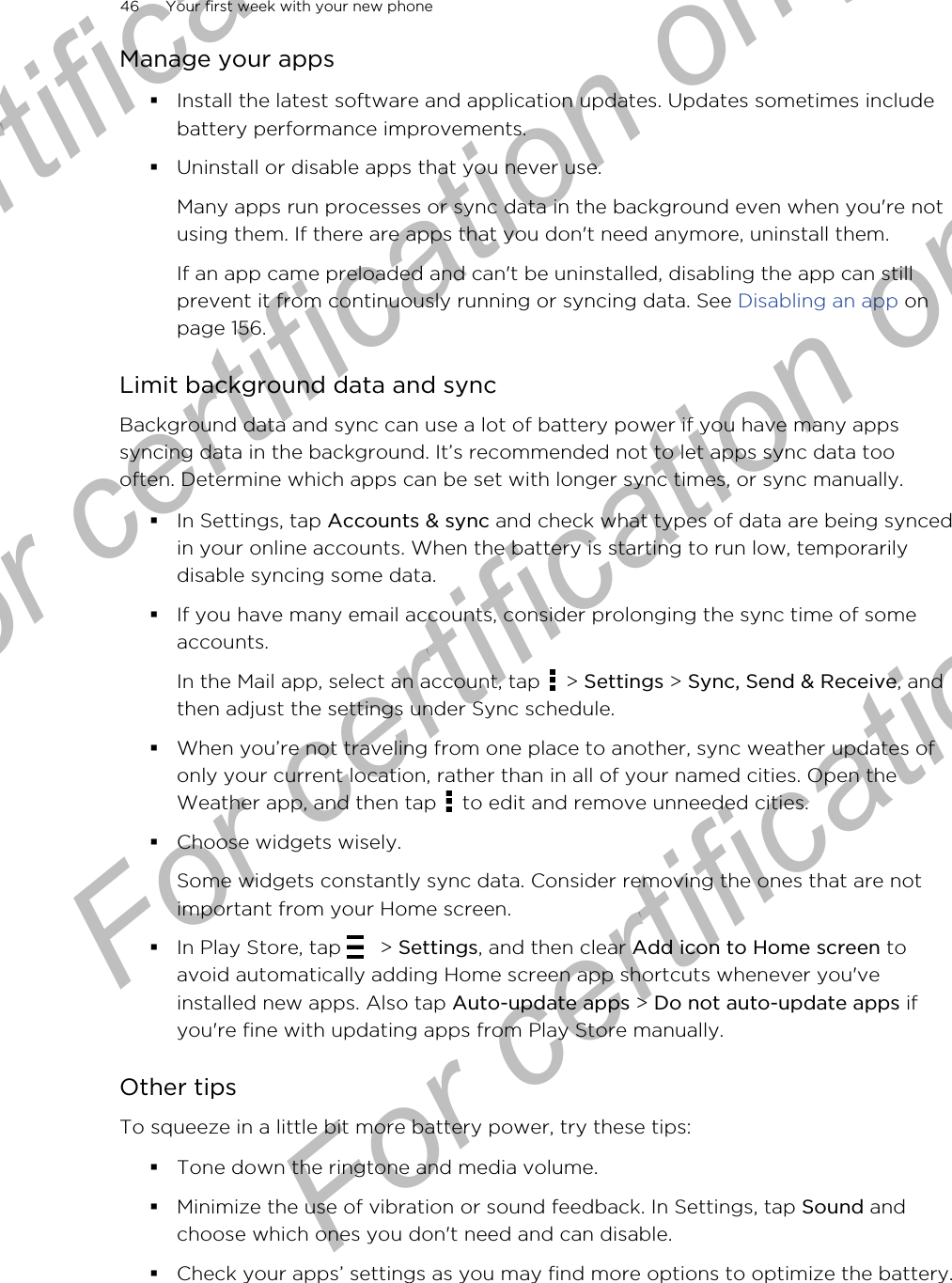 Manage your apps§Install the latest software and application updates. Updates sometimes includebattery performance improvements.§Uninstall or disable apps that you never use.Many apps run processes or sync data in the background even when you&apos;re notusing them. If there are apps that you don&apos;t need anymore, uninstall them.If an app came preloaded and can&apos;t be uninstalled, disabling the app can stillprevent it from continuously running or syncing data. See Disabling an app onpage 156.Limit background data and syncBackground data and sync can use a lot of battery power if you have many appssyncing data in the background. It’s recommended not to let apps sync data toooften. Determine which apps can be set with longer sync times, or sync manually.§In Settings, tap Accounts &amp; sync and check what types of data are being syncedin your online accounts. When the battery is starting to run low, temporarilydisable syncing some data.§If you have many email accounts, consider prolonging the sync time of someaccounts.In the Mail app, select an account, tap   &gt; Settings &gt; Sync, Send &amp; Receive, andthen adjust the settings under Sync schedule.§When you’re not traveling from one place to another, sync weather updates ofonly your current location, rather than in all of your named cities. Open theWeather app, and then tap   to edit and remove unneeded cities.§Choose widgets wisely.Some widgets constantly sync data. Consider removing the ones that are notimportant from your Home screen.§In Play Store, tap   &gt; Settings, and then clear Add icon to Home screen toavoid automatically adding Home screen app shortcuts whenever you&apos;veinstalled new apps. Also tap Auto-update apps &gt; Do not auto-update apps ifyou&apos;re fine with updating apps from Play Store manually.Other tipsTo squeeze in a little bit more battery power, try these tips:§Tone down the ringtone and media volume.§Minimize the use of vibration or sound feedback. In Settings, tap Sound andchoose which ones you don&apos;t need and can disable.§Check your apps’ settings as you may find more options to optimize the battery.46 Your first week with your new phoneFor certification  For certification only  For certification only  For certification only 