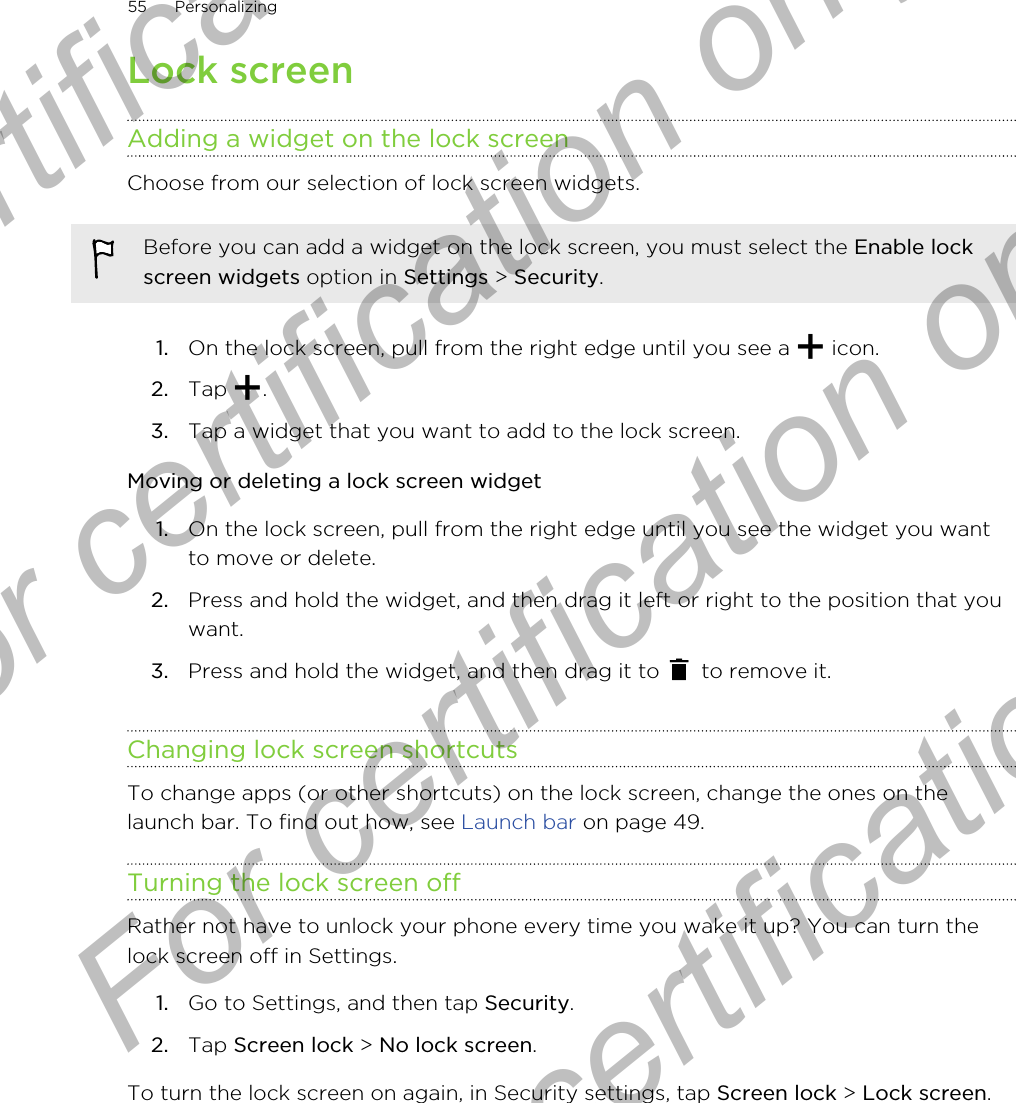 Lock screenAdding a widget on the lock screenChoose from our selection of lock screen widgets.Before you can add a widget on the lock screen, you must select the Enable lockscreen widgets option in Settings &gt; Security.1. On the lock screen, pull from the right edge until you see a   icon.2. Tap  .3. Tap a widget that you want to add to the lock screen.Moving or deleting a lock screen widget1. On the lock screen, pull from the right edge until you see the widget you wantto move or delete.2. Press and hold the widget, and then drag it left or right to the position that youwant.3. Press and hold the widget, and then drag it to   to remove it.Changing lock screen shortcutsTo change apps (or other shortcuts) on the lock screen, change the ones on thelaunch bar. To find out how, see Launch bar on page 49.Turning the lock screen offRather not have to unlock your phone every time you wake it up? You can turn thelock screen off in Settings.1. Go to Settings, and then tap Security.2. Tap Screen lock &gt; No lock screen.To turn the lock screen on again, in Security settings, tap Screen lock &gt; Lock screen.55 PersonalizingFor certification  For certification only  For certification only  For certification only 