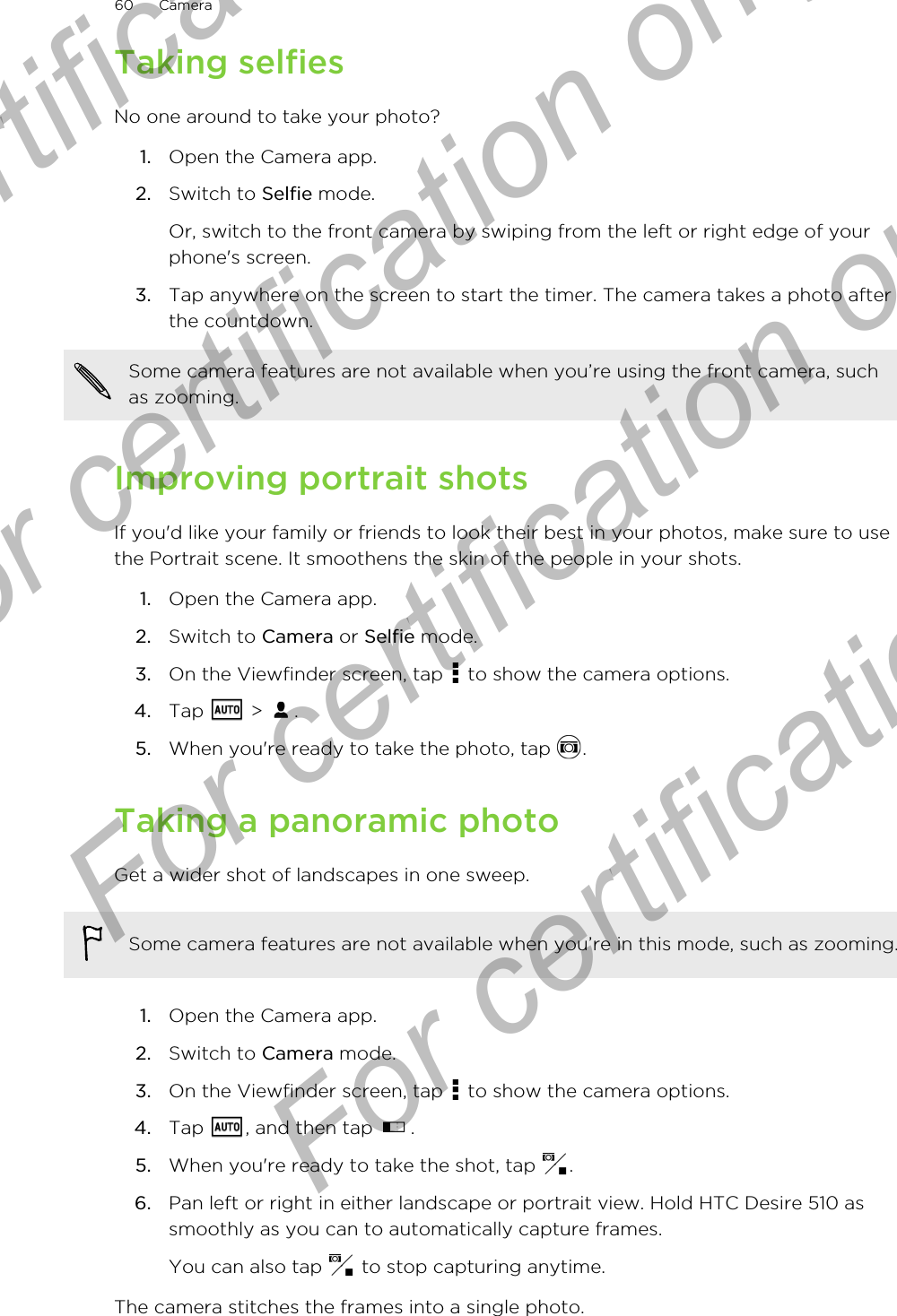 Taking selfiesNo one around to take your photo?1. Open the Camera app.2. Switch to Selfie mode. Or, switch to the front camera by swiping from the left or right edge of yourphone&apos;s screen.3. Tap anywhere on the screen to start the timer. The camera takes a photo afterthe countdown.Some camera features are not available when you’re using the front camera, suchas zooming.Improving portrait shotsIf you&apos;d like your family or friends to look their best in your photos, make sure to usethe Portrait scene. It smoothens the skin of the people in your shots.1. Open the Camera app.2. Switch to Camera or Selfie mode.3. On the Viewfinder screen, tap   to show the camera options.4. Tap   &gt;  .5. When you&apos;re ready to take the photo, tap  .Taking a panoramic photoGet a wider shot of landscapes in one sweep.Some camera features are not available when you’re in this mode, such as zooming.1. Open the Camera app.2. Switch to Camera mode.3. On the Viewfinder screen, tap   to show the camera options.4. Tap  , and then tap  .5. When you&apos;re ready to take the shot, tap  .6. Pan left or right in either landscape or portrait view. Hold HTC Desire 510 assmoothly as you can to automatically capture frames.You can also tap   to stop capturing anytime.The camera stitches the frames into a single photo.60 CameraFor certification  For certification only  For certification only  For certification only 