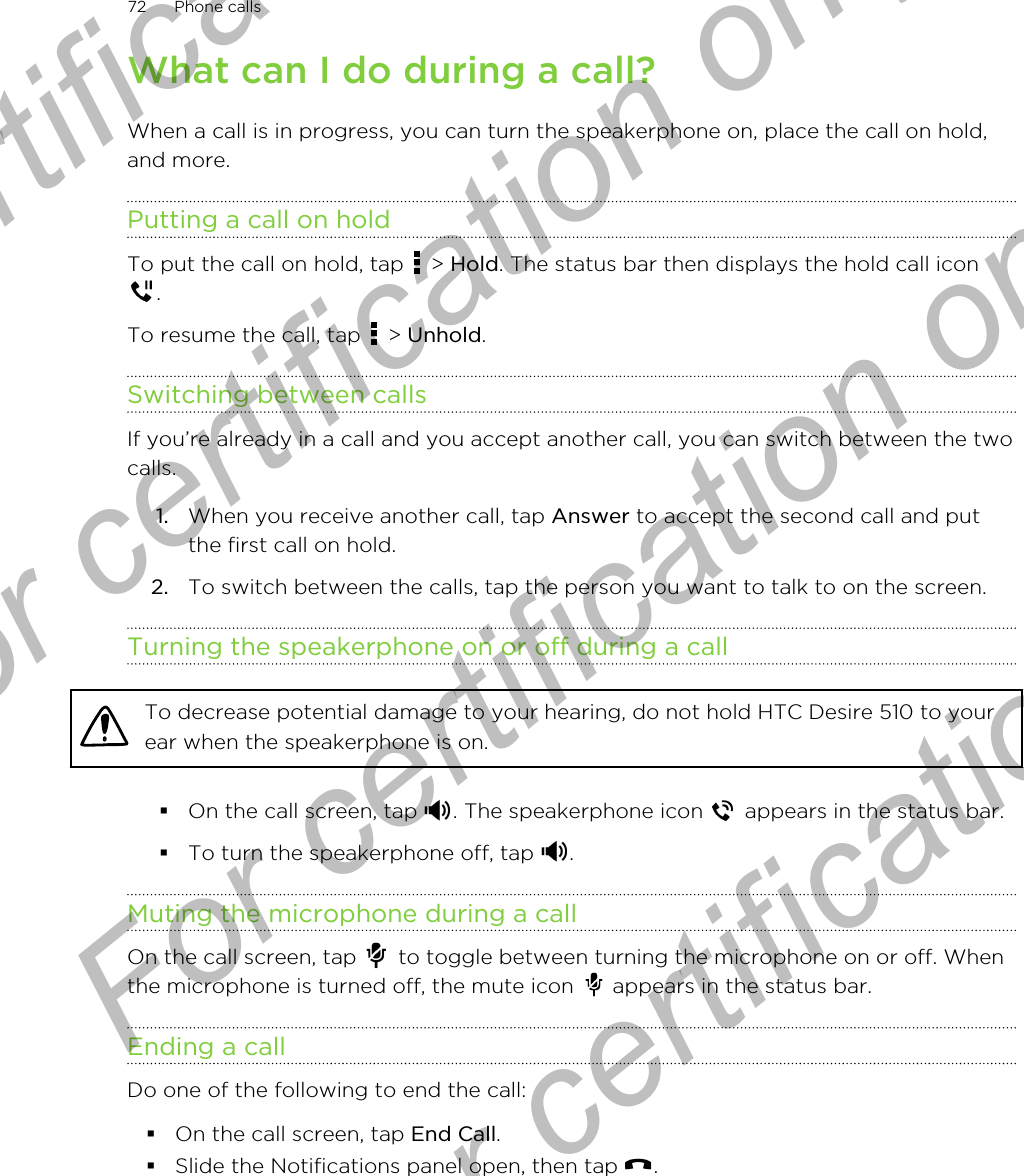 What can I do during a call?When a call is in progress, you can turn the speakerphone on, place the call on hold,and more.Putting a call on holdTo put the call on hold, tap   &gt; Hold. The status bar then displays the hold call icon.To resume the call, tap   &gt; Unhold.Switching between callsIf you’re already in a call and you accept another call, you can switch between the twocalls.1. When you receive another call, tap Answer to accept the second call and putthe first call on hold.2. To switch between the calls, tap the person you want to talk to on the screen.Turning the speakerphone on or off during a callTo decrease potential damage to your hearing, do not hold HTC Desire 510 to yourear when the speakerphone is on.§On the call screen, tap  . The speakerphone icon   appears in the status bar.§To turn the speakerphone off, tap  .Muting the microphone during a callOn the call screen, tap   to toggle between turning the microphone on or off. Whenthe microphone is turned off, the mute icon   appears in the status bar.Ending a callDo one of the following to end the call:§On the call screen, tap End Call.§Slide the Notifications panel open, then tap  .72 Phone callsFor certification  For certification only  For certification only  For certification only 