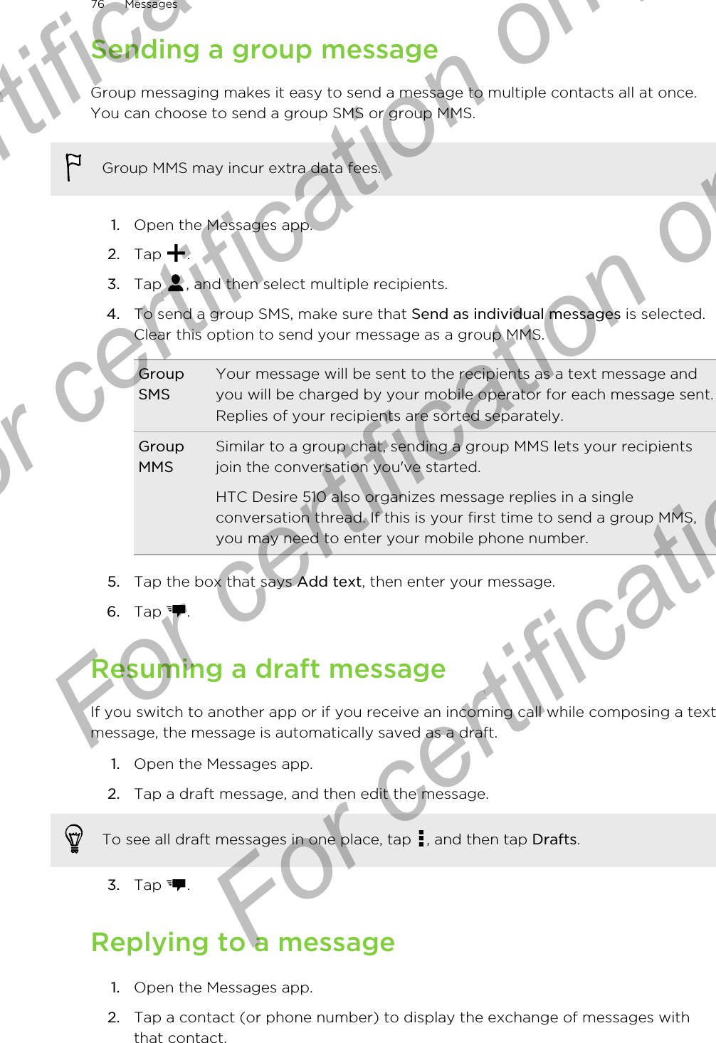 Sending a group messageGroup messaging makes it easy to send a message to multiple contacts all at once.You can choose to send a group SMS or group MMS.Group MMS may incur extra data fees.1. Open the Messages app.2. Tap  .3. Tap  , and then select multiple recipients.4. To send a group SMS, make sure that Send as individual messages is selected.Clear this option to send your message as a group MMS.GroupSMSYour message will be sent to the recipients as a text message andyou will be charged by your mobile operator for each message sent.Replies of your recipients are sorted separately.GroupMMSSimilar to a group chat, sending a group MMS lets your recipientsjoin the conversation you&apos;ve started.HTC Desire 510 also organizes message replies in a singleconversation thread. If this is your first time to send a group MMS,you may need to enter your mobile phone number.5. Tap the box that says Add text, then enter your message.6. Tap  .Resuming a draft messageIf you switch to another app or if you receive an incoming call while composing a textmessage, the message is automatically saved as a draft.1. Open the Messages app.2. Tap a draft message, and then edit the message. To see all draft messages in one place, tap  , and then tap Drafts.3. Tap  .Replying to a message1. Open the Messages app.2. Tap a contact (or phone number) to display the exchange of messages withthat contact.76 MessagesFor certification  For certification only  For certification only  For certification only 