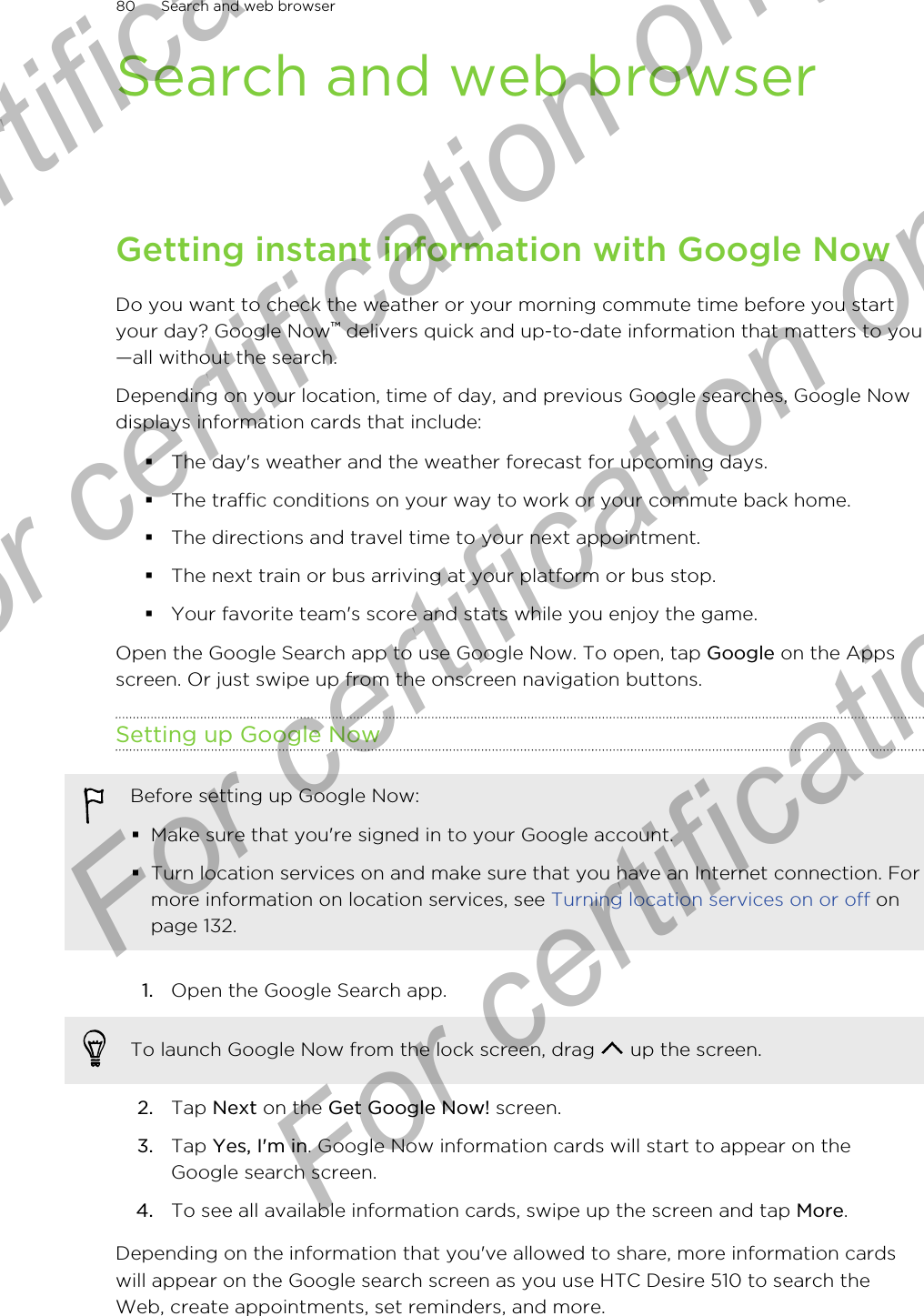 Search and web browserGetting instant information with Google NowDo you want to check the weather or your morning commute time before you startyour day? Google Now™ delivers quick and up-to-date information that matters to you—all without the search.Depending on your location, time of day, and previous Google searches, Google Nowdisplays information cards that include:§The day&apos;s weather and the weather forecast for upcoming days.§The traffic conditions on your way to work or your commute back home.§The directions and travel time to your next appointment.§The next train or bus arriving at your platform or bus stop.§Your favorite team&apos;s score and stats while you enjoy the game.Open the Google Search app to use Google Now. To open, tap Google on the Appsscreen. Or just swipe up from the onscreen navigation buttons.Setting up Google NowBefore setting up Google Now:§Make sure that you&apos;re signed in to your Google account.§Turn location services on and make sure that you have an Internet connection. Formore information on location services, see Turning location services on or off onpage 132.1. Open the Google Search app. To launch Google Now from the lock screen, drag   up the screen.2. Tap Next on the Get Google Now! screen.3. Tap Yes, I&apos;m in. Google Now information cards will start to appear on theGoogle search screen.4. To see all available information cards, swipe up the screen and tap More.Depending on the information that you&apos;ve allowed to share, more information cardswill appear on the Google search screen as you use HTC Desire 510 to search theWeb, create appointments, set reminders, and more.80 Search and web browserFor certification  For certification only  For certification only  For certification only 