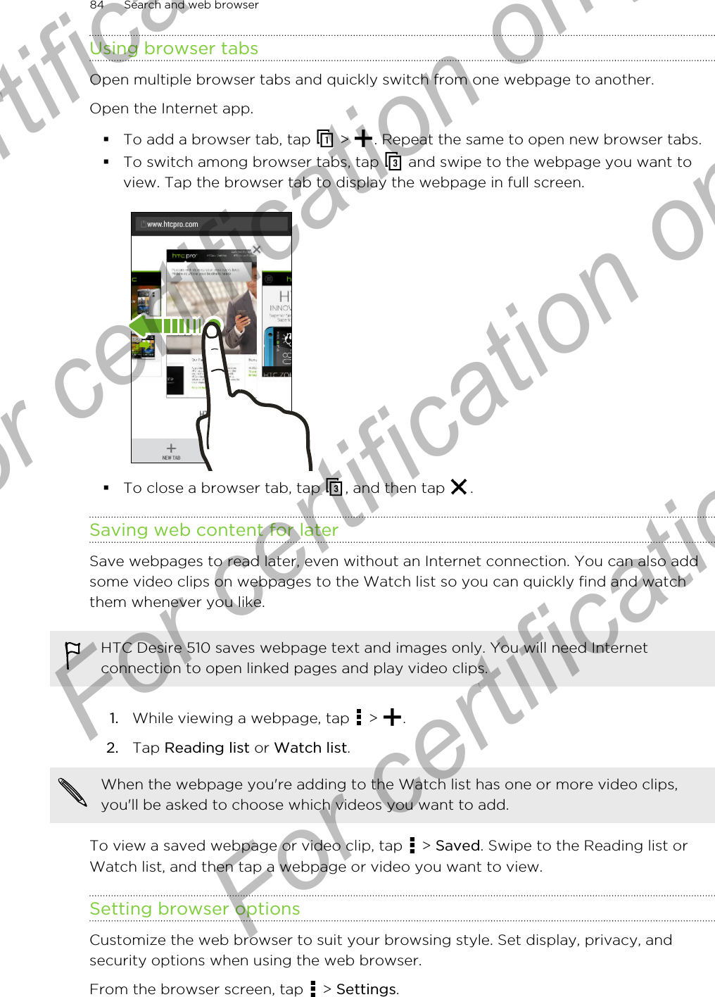 Using browser tabsOpen multiple browser tabs and quickly switch from one webpage to another.Open the Internet app.§To add a browser tab, tap   &gt;  . Repeat the same to open new browser tabs.§To switch among browser tabs, tap   and swipe to the webpage you want toview. Tap the browser tab to display the webpage in full screen.§To close a browser tab, tap  , and then tap  .Saving web content for laterSave webpages to read later, even without an Internet connection. You can also addsome video clips on webpages to the Watch list so you can quickly find and watchthem whenever you like.HTC Desire 510 saves webpage text and images only. You will need Internetconnection to open linked pages and play video clips.1. While viewing a webpage, tap   &gt;  .2. Tap Reading list or Watch list. When the webpage you&apos;re adding to the Watch list has one or more video clips,you&apos;ll be asked to choose which videos you want to add.To view a saved webpage or video clip, tap   &gt; Saved. Swipe to the Reading list orWatch list, and then tap a webpage or video you want to view.Setting browser optionsCustomize the web browser to suit your browsing style. Set display, privacy, andsecurity options when using the web browser.From the browser screen, tap   &gt; Settings.84 Search and web browserFor certification  For certification only  For certification only  For certification only 