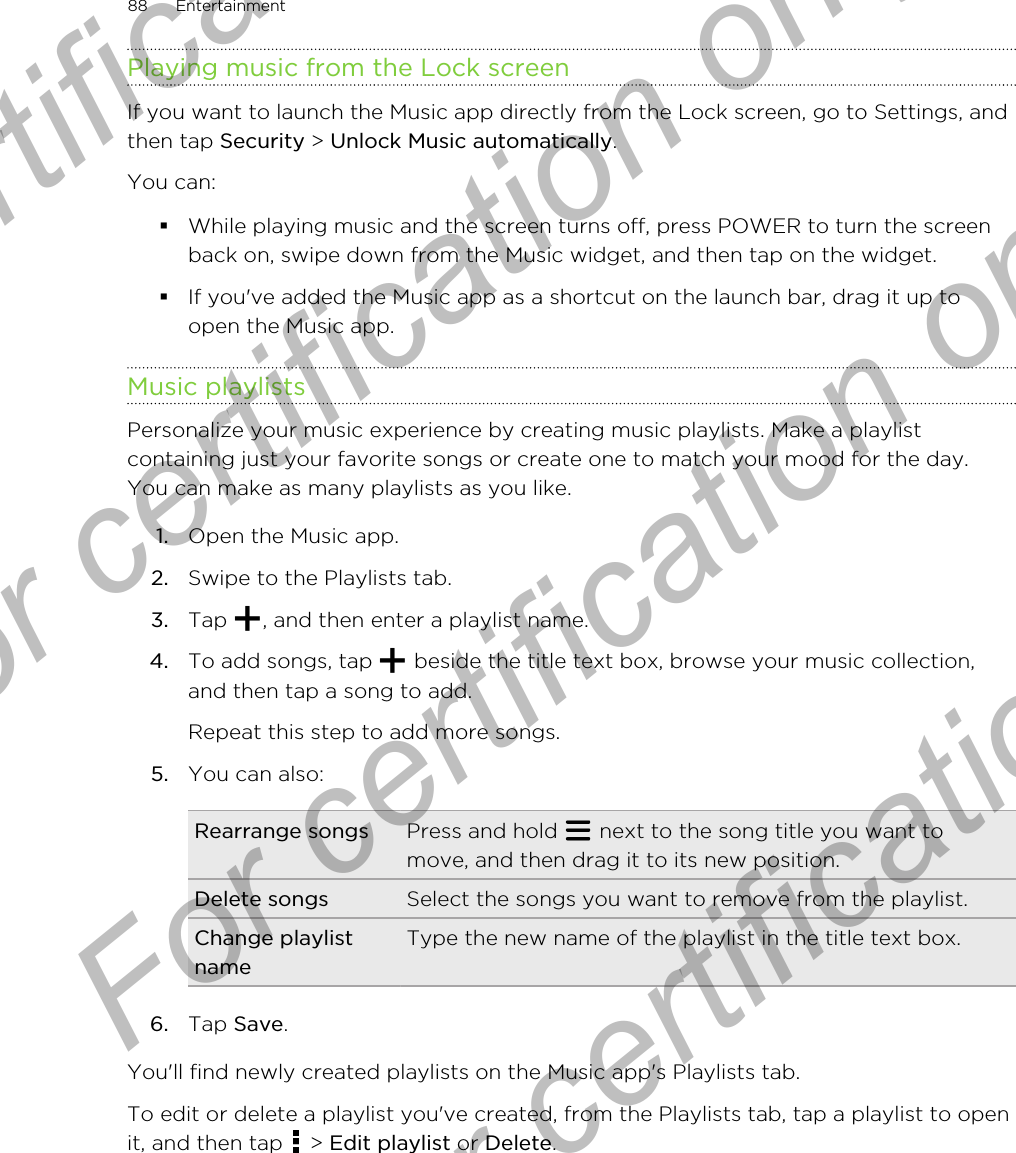Playing music from the Lock screenIf you want to launch the Music app directly from the Lock screen, go to Settings, andthen tap Security &gt; Unlock Music automatically.You can:§While playing music and the screen turns off, press POWER to turn the screenback on, swipe down from the Music widget, and then tap on the widget.§If you&apos;ve added the Music app as a shortcut on the launch bar, drag it up toopen the Music app.Music playlistsPersonalize your music experience by creating music playlists. Make a playlistcontaining just your favorite songs or create one to match your mood for the day.You can make as many playlists as you like.1. Open the Music app.2. Swipe to the Playlists tab.3. Tap  , and then enter a playlist name.4. To add songs, tap   beside the title text box, browse your music collection,and then tap a song to add. Repeat this step to add more songs.5. You can also:Rearrange songs Press and hold   next to the song title you want tomove, and then drag it to its new position.Delete songs Select the songs you want to remove from the playlist.Change playlistnameType the new name of the playlist in the title text box.6. Tap Save.You&apos;ll find newly created playlists on the Music app&apos;s Playlists tab.To edit or delete a playlist you&apos;ve created, from the Playlists tab, tap a playlist to openit, and then tap   &gt; Edit playlist or Delete.88 EntertainmentFor certification  For certification only  For certification only  For certification only 