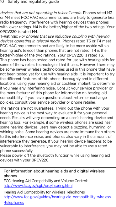 10    Safety and regulatory guide devices that are not operating in telecoil mode. Phones rated M3 or M4 meet FCC HAC requirements and are likely to generate less radio frequency interference with hearing devices than phones with lower ratings. M4 is the better/higher of the two ratings. Your 0PCV220 is rated M4. T-Ratings: For phones that use inductive coupling with hearing devices operating in telecoil mode. Phones rated T3 or T4 meet FCC HAC requirements and are likely to be more usable with a hearing aid’s telecoil than phones that are not rated. T4 is the better/higher of the two ratings. Your 0PCV220 is rated T3. This phone has been tested and rated for use with hearing aids for some of the wireless technologies that it uses. However, there may be some newer wireless technologies used in this phone that have not been tested yet for use with hearing aids. It is important to try the different features of this phone thoroughly and in different locations, using your hearing aid or cochlear implant, to determine if you hear any interfering noise. Consult your service provider or the manufacturer of this phone for information on hearing aid compatibility. If you have questions about return or exchange policies, consult your service provider or phone retailer. The ratings are not guarantees. Trying out the phone with your hearing device is the best way to evaluate it for your personal needs. Results will vary depending on a user’s hearing device and hearing loss. For example, if some wireless phones are used near some hearing devices, users may detect a buzzing, humming, or whining noise. Some hearing devices are more immune than others to this interference noise, and phones also vary in the amount of interference they generate. If your hearing device happens to be vulnerable to interference, you may not be able to use a rated phone successfully. Please power off the Bluetooth function while using hearing aid devices with your 0PCV220.                                    For information about hearing aids and digital wireless phones FCC Hearing Aid Compatibility and Volume Control: http://www.fcc.gov/cgb/dro/hearing.html Hearing Aid Compatibility for Wireless Telephones http://www.fcc.gov/guides/hearing-aid-compatibility-wireless-telephones 