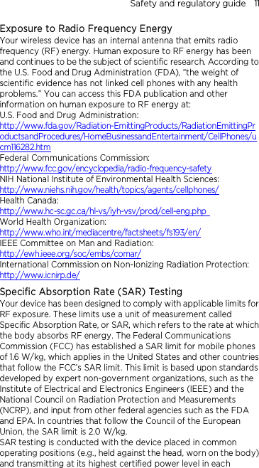 Safety and regulatory guide    11 Exposure to Radio Frequency Energy Your wireless device has an internal antenna that emits radio frequency (RF) energy. Human exposure to RF energy has been and continues to be the subject of scientific research. According to the U.S. Food and Drug Administration (FDA), “the weight of scientific evidence has not linked cell phones with any health problems.” You can access this FDA publication and other information on human exposure to RF energy at: U.S. Food and Drug Administration:   http://www.fda.gov/Radiation-EmittingProducts/RadiationEmittingProductsandProcedures/HomeBusinessandEntertainment/CellPhones/ucm116282.htm Federal Communications Commission:   http://www.fcc.gov/encyclopedia/radio-frequency-safety NIH National Institute of Environmental Health Sciences:   http://www.niehs.nih.gov/health/topics/agents/cellphones/ Health Canada:  http://www.hc-sc.gc.ca/hl-vs/iyh-vsv/prod/cell-eng.php  World Health Organization:  http://www.who.int/mediacentre/factsheets/fs193/en/ IEEE Committee on Man and Radiation:  http://ewh.ieee.org/soc/embs/comar/ International Commission on Non-Ionizing Radiation Protection:   http://www.icnirp.de/ Specific Absorption Rate (SAR) Testing Your device has been designed to comply with applicable limits for RF exposure. These limits use a unit of measurement called Specific Absorption Rate, or SAR, which refers to the rate at which the body absorbs RF energy. The Federal Communications Commission (FCC) has established a SAR limit for mobile phones of 1.6 W/kg, which applies in the United States and other countries that follow the FCC’s SAR limit. This limit is based upon standards developed by expert non-government organizations, such as the Institute of Electrical and Electronics Engineers (IEEE) and the National Council on Radiation Protection and Measurements (NCRP), and input from other federal agencies such as the FDA and EPA. In countries that follow the Council of the European Union, the SAR limit is 2.0 W/kg.         SAR testing is conducted with the device placed in common operating positions (e.g., held against the head, worn on the body) and transmitting at its highest certified power level in each 