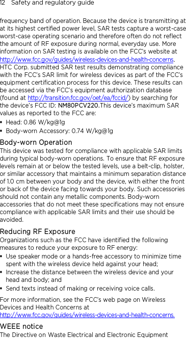12    Safety and regulatory guide frequency band of operation. Because the device is transmitting at at its highest certified power level, SAR tests capture a worst-case worst-case operating scenario and therefore often do not reflect the amount of RF exposure during normal, everyday use. More information on SAR testing is available on the FCC’s website at http://www.fcc.gov/guides/wireless-devices-and-health-concerns.     HTC Corp. submitted SAR test results demonstrating compliance with the FCC’s SAR limit for wireless devices as part of the FCC’s equipment certification process for this device. These results can be accessed via the FCC’s equipment authorization database (found at http://transition.fcc.gov/oet/ea/fccid/) by searching for the device’s FCC ID: NM80PCV220.This device’s maximum SAR values as reported to the FCC are:  Head: 0.86 W/kg@1g  Body-worn Accessory: 0.74 W/kg@1g Body-worn Operation This device was tested for compliance with applicable SAR limits during typical body-worn operations. To ensure that RF exposure levels remain at or below the tested levels, use a belt-clip, holster, or similar accessory that maintains a minimum separation distance of 1.0 cm between your body and the device, with either the front or back of the device facing towards your body. Such accessories should not contain any metallic components. Body-worn accessories that do not meet these specifications may not ensure compliance with applicable SAR limits and their use should be avoided. Reducing RF Exposure   Organizations such as the FCC have identified the following measures to reduce your exposure to RF energy:  Use speaker mode or a hands-free accessory to minimize time spent with the wireless device held against your head;    Increase the distance between the wireless device and your head and body; and  Send texts instead of making or receiving voice calls. For more information, see the FCC’s web page on Wireless Devices and Health Concerns at http://www.fcc.gov/guides/wireless-devices-and-health-concerns. WEEE notice The Directive on Waste Electrical and Electronic Equipment 