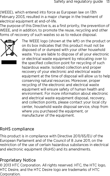 Safety and regulatory guide    13 (WEEE), which entered into force as European law on 13th February 2003, resulted in a major change in the treatment of electrical equipment at end-of-life.   The purpose of this Directive is, as a first priority, the prevention of WEEE, and in addition, to promote the reuse, recycling and other forms of recovery of such wastes so as to reduce disposal.     The WEEE logo (shown at the left) on the product or on its box indicates that this product must not be disposed of or dumped with your other household waste. You are liable to dispose of all your electronic or electrical waste equipment by relocating over to the specified collection point for recycling of such hazardous waste. Isolated collection and proper recovery of your electronic and electrical waste equipment at the time of disposal will allow us to help conserving natural resources. Moreover, proper recycling of the electronic and electrical waste equipment will ensure safety of human health and environment. For more information about electronic and electrical waste equipment disposal, recovery, and collection points, please contact your local city center, household waste disposal service, shop from where you purchased the equipment, or manufacturer of the equipment.  RoHS compliance This product is in compliance with Directive 2011/65/EU of the European Parliament and of the Council of 8 June 2011, on the restriction of the use of certain hazardous substances in electrical and electronic equipment (RoHS) and its amendments.  Proprietary Notice © 2013 HTC Corporation. All rights reserved. HTC, the HTC logo, HTC Desire, and the HTC Desire logo are trademarks of HTC Corporation.    