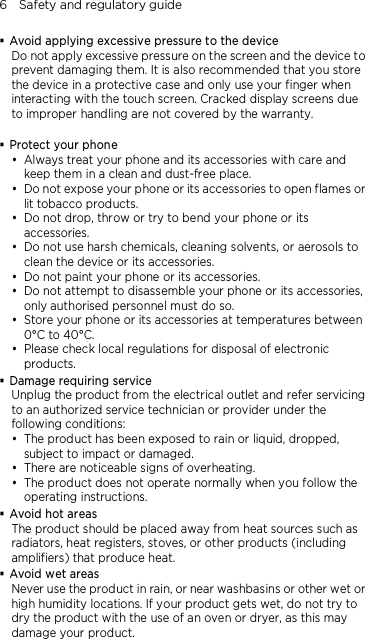 6    Safety and regulatory guide  Avoid applying excessive pressure to the device Do not apply excessive pressure on the screen and the device to prevent damaging them. It is also recommended that you store the device in a protective case and only use your finger when interacting with the touch screen. Cracked display screens due to improper handling are not covered by the warranty.   Protect your phone  Always treat your phone and its accessories with care and keep them in a clean and dust-free place.  Do not expose your phone or its accessories to open flames or lit tobacco products.  Do not drop, throw or try to bend your phone or its accessories.  Do not use harsh chemicals, cleaning solvents, or aerosols to clean the device or its accessories.  Do not paint your phone or its accessories.  Do not attempt to disassemble your phone or its accessories, only authorised personnel must do so.  Store your phone or its accessories at temperatures between 0°C to 40°C.  Please check local regulations for disposal of electronic products.  Damage requiring service Unplug the product from the electrical outlet and refer servicing to an authorized service technician or provider under the following conditions:  The product has been exposed to rain or liquid, dropped, subject to impact or damaged.  There are noticeable signs of overheating.  The product does not operate normally when you follow the operating instructions.  Avoid hot areas The product should be placed away from heat sources such as radiators, heat registers, stoves, or other products (including amplifiers) that produce heat.  Avoid wet areas Never use the product in rain, or near washbasins or other wet or high humidity locations. If your product gets wet, do not try to dry the product with the use of an oven or dryer, as this may damage your product.  