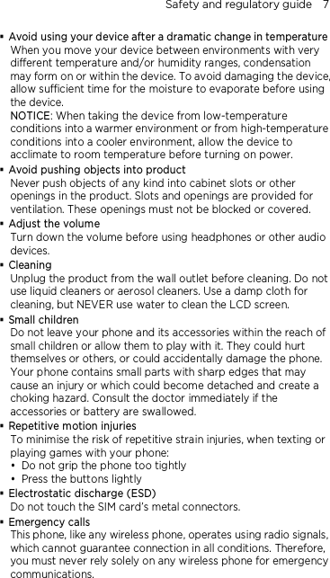 Safety and regulatory guide    7  Avoid using your device after a dramatic change in temperature When you move your device between environments with very different temperature and/or humidity ranges, condensation may form on or within the device. To avoid damaging the device, allow sufficient time for the moisture to evaporate before using the device. NOTICE: When taking the device from low-temperature conditions into a warmer environment or from high-temperature conditions into a cooler environment, allow the device to acclimate to room temperature before turning on power.  Avoid pushing objects into product Never push objects of any kind into cabinet slots or other openings in the product. Slots and openings are provided for ventilation. These openings must not be blocked or covered.  Adjust the volume Turn down the volume before using headphones or other audio devices.  Cleaning Unplug the product from the wall outlet before cleaning. Do not use liquid cleaners or aerosol cleaners. Use a damp cloth for cleaning, but NEVER use water to clean the LCD screen.    Small children Do not leave your phone and its accessories within the reach of small children or allow them to play with it. They could hurt themselves or others, or could accidentally damage the phone. Your phone contains small parts with sharp edges that may cause an injury or which could become detached and create a choking hazard. Consult the doctor immediately if the accessories or battery are swallowed.  Repetitive motion injuries To minimise the risk of repetitive strain injuries, when texting or playing games with your phone:  Do not grip the phone too tightly  Press the buttons lightly  Electrostatic discharge (ESD) Do not touch the SIM card’s metal connectors.    Emergency calls This phone, like any wireless phone, operates using radio signals, which cannot guarantee connection in all conditions. Therefore, you must never rely solely on any wireless phone for emergency communications.  