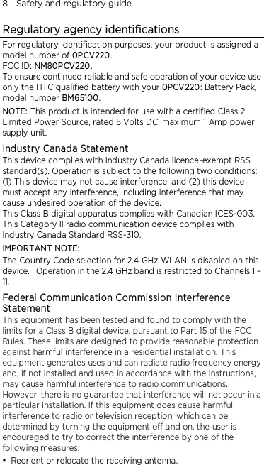 8    Safety and regulatory guide Regulatory agency identifications For regulatory identification purposes, your product is assigned a model number of 0PCV220. FCC ID: NM80PCV220. To ensure continued reliable and safe operation of your device use only the HTC qualified battery with your 0PCV220: Battery Pack, model number BM65100. NOTE: This product is intended for use with a certified Class 2 Limited Power Source, rated 5 Volts DC, maximum 1 Amp power supply unit. Industry Canada Statement This device complies with Industry Canada licence-exempt RSS standard(s). Operation is subject to the following two conditions: (1) This device may not cause interference, and (2) this device must accept any interference, including interference that may cause undesired operation of the device. This Class B digital apparatus complies with Canadian ICES-003. This Category II radio communication device complies with Industry Canada Standard RSS-310.   IMPORTANT NOTE: The Country Code selection for 2.4 GHz WLAN is disabled on this device.   Operation in the 2.4 GHz band is restricted to Channels 1 – 11. Federal Communication Commission Interference Statement This equipment has been tested and found to comply with the limits for a Class B digital device, pursuant to Part 15 of the FCC Rules. These limits are designed to provide reasonable protection against harmful interference in a residential installation. This equipment generates uses and can radiate radio frequency energy and, if not installed and used in accordance with the instructions, may cause harmful interference to radio communications. However, there is no guarantee that interference will not occur in a particular installation. If this equipment does cause harmful interference to radio or television reception, which can be determined by turning the equipment off and on, the user is encouraged to try to correct the interference by one of the following measures:  Reorient or relocate the receiving antenna.   