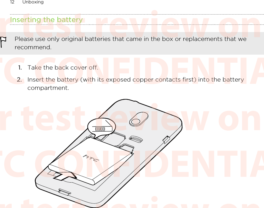 Inserting the batteryPlease use only original batteries that came in the box or replacements that werecommend.1. Take the back cover off.2. Insert the battery (with its exposed copper contacts first) into the batterycompartment. 12 UnboxingHTC CONFIDENTIAL For test review only HTC CONFIDENTIAL For test review only HTC CONFIDENTIAL For test review only HTC CONFIDENTIAL For test review only HTC CONFIDENTIAL For test review only HTC CONFIDENTIAL For test review only