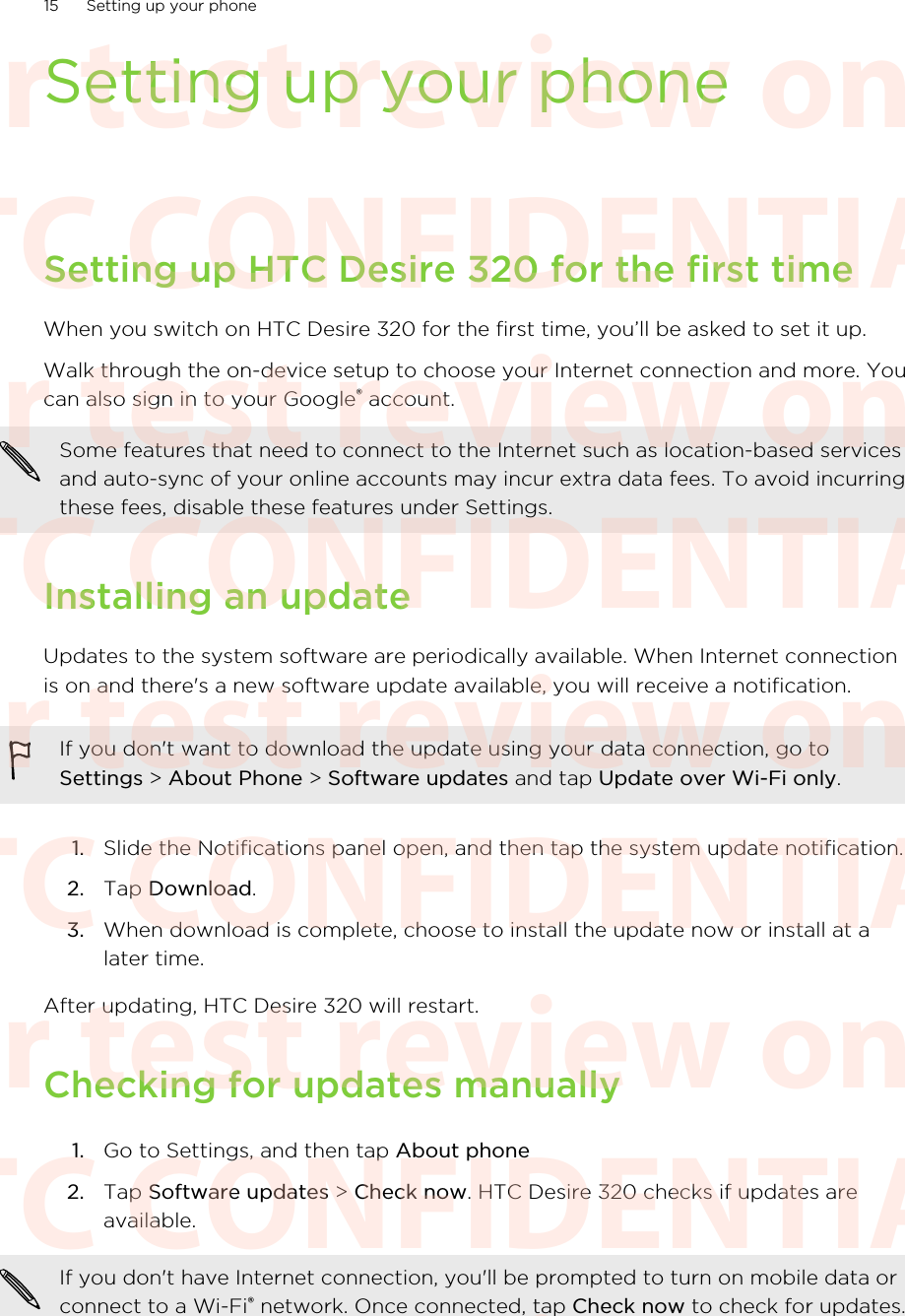 Setting up your phoneSetting up HTC Desire 320 for the first timeWhen you switch on HTC Desire 320 for the first time, you’ll be asked to set it up.Walk through the on-device setup to choose your Internet connection and more. Youcan also sign in to your Google® account.Some features that need to connect to the Internet such as location-based servicesand auto-sync of your online accounts may incur extra data fees. To avoid incurringthese fees, disable these features under Settings.Installing an updateUpdates to the system software are periodically available. When Internet connectionis on and there&apos;s a new software update available, you will receive a notification.If you don&apos;t want to download the update using your data connection, go toSettings &gt; About Phone &gt; Software updates and tap Update over Wi-Fi only.1. Slide the Notifications panel open, and then tap the system update notification.2. Tap Download.3. When download is complete, choose to install the update now or install at alater time.After updating, HTC Desire 320 will restart.Checking for updates manually1. Go to Settings, and then tap About phone2. Tap Software updates &gt; Check now. HTC Desire 320 checks if updates areavailable.If you don&apos;t have Internet connection, you&apos;ll be prompted to turn on mobile data orconnect to a Wi-Fi® network. Once connected, tap Check now to check for updates.15 Setting up your phoneHTC CONFIDENTIAL For test review only HTC CONFIDENTIAL For test review only HTC CONFIDENTIAL For test review only HTC CONFIDENTIAL For test review only HTC CONFIDENTIAL For test review only HTC CONFIDENTIAL For test review only