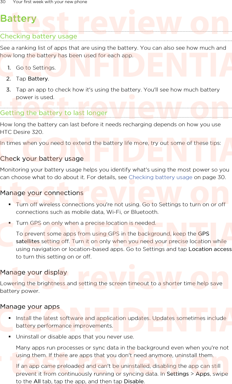 BatteryChecking battery usageSee a ranking list of apps that are using the battery. You can also see how much andhow long the battery has been used for each app.1. Go to Settings.2. Tap Battery.3. Tap an app to check how it&apos;s using the battery. You&apos;ll see how much batterypower is used.Getting the battery to last longerHow long the battery can last before it needs recharging depends on how you useHTC Desire 320.In times when you need to extend the battery life more, try out some of these tips:Check your battery usageMonitoring your battery usage helps you identify what&apos;s using the most power so youcan choose what to do about it. For details, see Checking battery usage on page 30.Manage your connections§Turn off wireless connections you&apos;re not using. Go to Settings to turn on or offconnections such as mobile data, Wi-Fi, or Bluetooth.§Turn GPS on only when a precise location is needed.To prevent some apps from using GPS in the background, keep the GPSsatellites setting off. Turn it on only when you need your precise location whileusing navigation or location-based apps. Go to Settings and tap Location accessto turn this setting on or off.Manage your displayLowering the brightness and setting the screen timeout to a shorter time help savebattery power.Manage your apps§Install the latest software and application updates. Updates sometimes includebattery performance improvements.§Uninstall or disable apps that you never use.Many apps run processes or sync data in the background even when you&apos;re notusing them. If there are apps that you don&apos;t need anymore, uninstall them.If an app came preloaded and can&apos;t be uninstalled, disabling the app can stillprevent it from continuously running or syncing data. In Settings &gt; Apps, swipeto the All tab, tap the app, and then tap Disable.30 Your first week with your new phoneHTC CONFIDENTIAL For test review only HTC CONFIDENTIAL For test review only HTC CONFIDENTIAL For test review only HTC CONFIDENTIAL For test review only HTC CONFIDENTIAL For test review only HTC CONFIDENTIAL For test review only