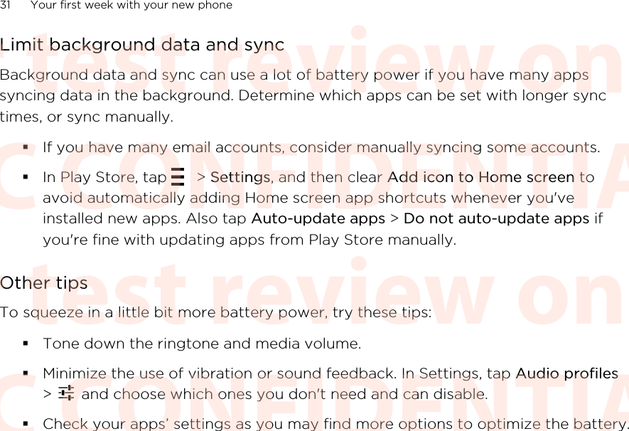 Limit background data and syncBackground data and sync can use a lot of battery power if you have many appssyncing data in the background. Determine which apps can be set with longer synctimes, or sync manually.§If you have many email accounts, consider manually syncing some accounts.§In Play Store, tap   &gt; Settings, and then clear Add icon to Home screen toavoid automatically adding Home screen app shortcuts whenever you&apos;veinstalled new apps. Also tap Auto-update apps &gt; Do not auto-update apps ifyou&apos;re fine with updating apps from Play Store manually.Other tipsTo squeeze in a little bit more battery power, try these tips:§Tone down the ringtone and media volume.§Minimize the use of vibration or sound feedback. In Settings, tap Audio profiles&gt;   and choose which ones you don&apos;t need and can disable.§Check your apps’ settings as you may find more options to optimize the battery.31 Your first week with your new phoneHTC CONFIDENTIAL For test review only HTC CONFIDENTIAL For test review only HTC CONFIDENTIAL For test review only HTC CONFIDENTIAL For test review only HTC CONFIDENTIAL For test review only HTC CONFIDENTIAL For test review only