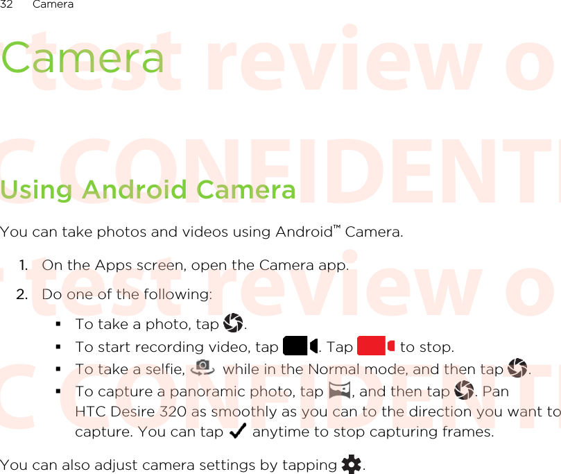 CameraUsing Android CameraYou can take photos and videos using Android™ Camera.1. On the Apps screen, open the Camera app.2. Do one of the following:§To take a photo, tap  .§To start recording video, tap  . Tap   to stop.§To take a selfie,   while in the Normal mode, and then tap  .§To capture a panoramic photo, tap  , and then tap  . PanHTC Desire 320 as smoothly as you can to the direction you want tocapture. You can tap   anytime to stop capturing frames.You can also adjust camera settings by tapping  .32 CameraHTC CONFIDENTIAL For test review only HTC CONFIDENTIAL For test review only HTC CONFIDENTIAL For test review only HTC CONFIDENTIAL For test review only HTC CONFIDENTIAL For test review only HTC CONFIDENTIAL For test review only