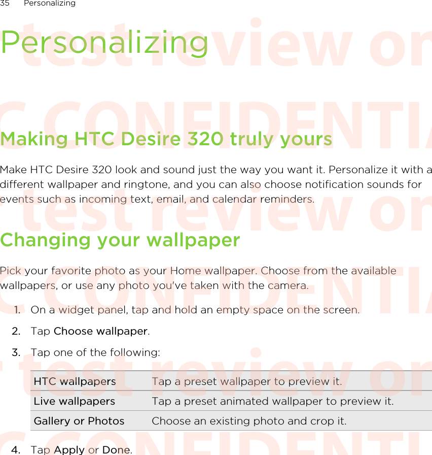 PersonalizingMaking HTC Desire 320 truly yoursMake HTC Desire 320 look and sound just the way you want it. Personalize it with adifferent wallpaper and ringtone, and you can also choose notification sounds forevents such as incoming text, email, and calendar reminders.Changing your wallpaperPick your favorite photo as your Home wallpaper. Choose from the availablewallpapers, or use any photo you&apos;ve taken with the camera.1. On a widget panel, tap and hold an empty space on the screen.2. Tap Choose wallpaper.3. Tap one of the following:HTC wallpapers Tap a preset wallpaper to preview it.Live wallpapers Tap a preset animated wallpaper to preview it.Gallery or Photos Choose an existing photo and crop it.4. Tap Apply or Done.35 PersonalizingHTC CONFIDENTIAL For test review only HTC CONFIDENTIAL For test review only HTC CONFIDENTIAL For test review only HTC CONFIDENTIAL For test review only HTC CONFIDENTIAL For test review only HTC CONFIDENTIAL For test review only