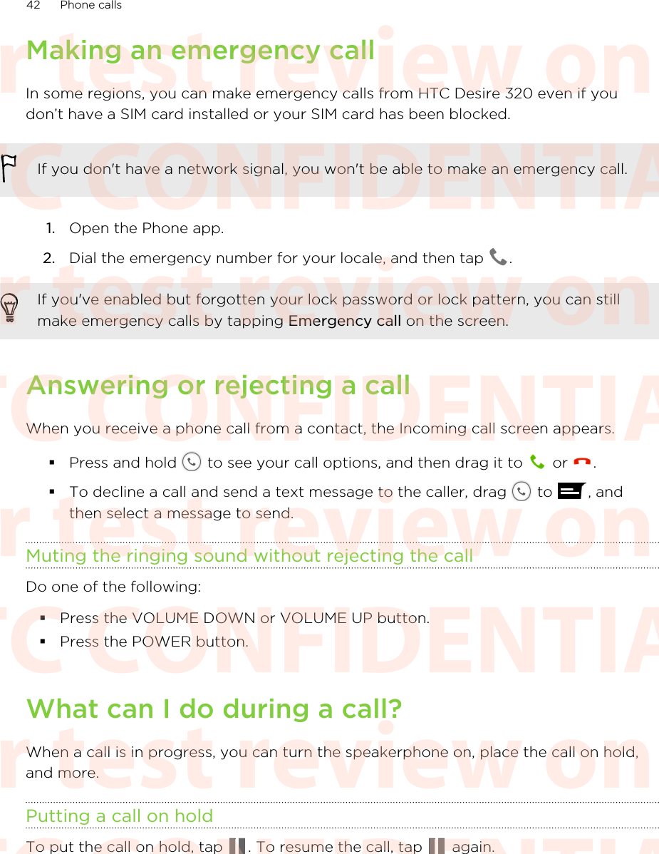 Making an emergency callIn some regions, you can make emergency calls from HTC Desire 320 even if youdon’t have a SIM card installed or your SIM card has been blocked.If you don&apos;t have a network signal, you won&apos;t be able to make an emergency call.1. Open the Phone app.2. Dial the emergency number for your locale, and then tap  .If you&apos;ve enabled but forgotten your lock password or lock pattern, you can stillmake emergency calls by tapping Emergency call on the screen.Answering or rejecting a callWhen you receive a phone call from a contact, the Incoming call screen appears.§Press and hold   to see your call options, and then drag it to   or  .§To decline a call and send a text message to the caller, drag   to  , andthen select a message to send.Muting the ringing sound without rejecting the callDo one of the following:§Press the VOLUME DOWN or VOLUME UP button.§Press the POWER button.What can I do during a call?When a call is in progress, you can turn the speakerphone on, place the call on hold,and more.Putting a call on holdTo put the call on hold, tap  . To resume the call, tap   again.42 Phone callsHTC CONFIDENTIAL For test review only HTC CONFIDENTIAL For test review only HTC CONFIDENTIAL For test review only HTC CONFIDENTIAL For test review only HTC CONFIDENTIAL For test review only HTC CONFIDENTIAL For test review only