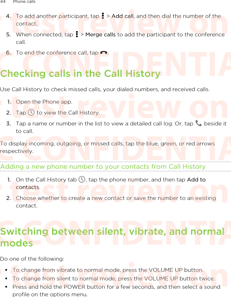 4. To add another participant, tap   &gt; Add call, and then dial the number of thecontact.5. When connected, tap   &gt; Merge calls to add the participant to the conferencecall.6. To end the conference call, tap  .Checking calls in the Call HistoryUse Call History to check missed calls, your dialed numbers, and received calls.1. Open the Phone app.2. Tap   to view the Call History.3. Tap a name or number in the list to view a detailed call log. Or, tap   beside itto call.To display incoming, outgoing, or missed calls, tap the blue, green, or red arrowsrespectively.Adding a new phone number to your contacts from Call History1. On the Call History tab  , tap the phone number, and then tap Add tocontacts.2. Choose whether to create a new contact or save the number to an existingcontact.Switching between silent, vibrate, and normalmodesDo one of the following:§To change from vibrate to normal mode, press the VOLUME UP button.§To change from silent to normal mode, press the VOLUME UP button twice.§Press and hold the POWER button for a few seconds, and then select a soundprofile on the options menu.44 Phone callsHTC CONFIDENTIAL For test review only HTC CONFIDENTIAL For test review only HTC CONFIDENTIAL For test review only HTC CONFIDENTIAL For test review only HTC CONFIDENTIAL For test review only HTC CONFIDENTIAL For test review only