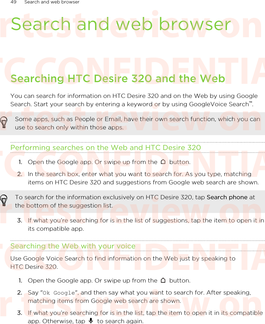 Search and web browserSearching HTC Desire 320 and the WebYou can search for information on HTC Desire 320 and on the Web by using GoogleSearch. Start your search by entering a keyword or by using GoogleVoice Search™.Some apps, such as People or Email, have their own search function, which you canuse to search only within those apps.Performing searches on the Web and HTC Desire 3201. Open the Google app. Or swipe up from the   button.2. In the search box, enter what you want to search for. As you type, matchingitems on HTC Desire 320 and suggestions from Google web search are shown.To search for the information exclusively on HTC Desire 320, tap Search phone atthe bottom of the suggestion list.3. If what you’re searching for is in the list of suggestions, tap the item to open it inits compatible app.Searching the Web with your voiceUse Google Voice Search to find information on the Web just by speaking toHTC Desire 320.1. Open the Google app. Or swipe up from the   button.2. Say &quot;Ok Google&quot;, and then say what you want to search for. After speaking,matching items from Google web search are shown.3. If what you’re searching for is in the list, tap the item to open it in its compatibleapp. Otherwise, tap   to search again.49 Search and web browserHTC CONFIDENTIAL For test review only HTC CONFIDENTIAL For test review only HTC CONFIDENTIAL For test review only HTC CONFIDENTIAL For test review only HTC CONFIDENTIAL For test review only HTC CONFIDENTIAL For test review only