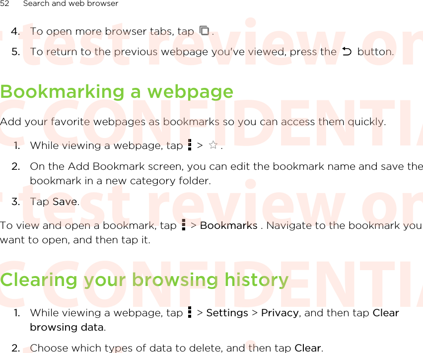 4. To open more browser tabs, tap  .5. To return to the previous webpage you&apos;ve viewed, press the   button.Bookmarking a webpageAdd your favorite webpages as bookmarks so you can access them quickly.1. While viewing a webpage, tap   &gt;  .2. On the Add Bookmark screen, you can edit the bookmark name and save thebookmark in a new category folder.3. Tap Save.To view and open a bookmark, tap   &gt; Bookmarks . Navigate to the bookmark youwant to open, and then tap it.Clearing your browsing history1. While viewing a webpage, tap   &gt; Settings &gt; Privacy, and then tap Clearbrowsing data.2. Choose which types of data to delete, and then tap Clear.52 Search and web browserHTC CONFIDENTIAL For test review only HTC CONFIDENTIAL For test review only HTC CONFIDENTIAL For test review only HTC CONFIDENTIAL For test review only HTC CONFIDENTIAL For test review only HTC CONFIDENTIAL For test review only