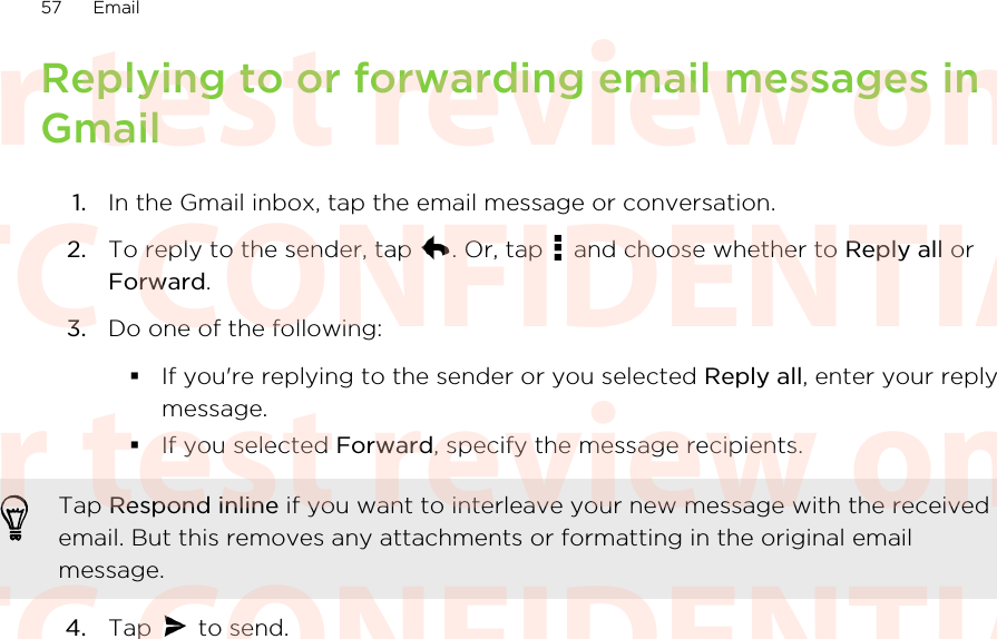 Replying to or forwarding email messages inGmail1. In the Gmail inbox, tap the email message or conversation.2. To reply to the sender, tap  . Or, tap   and choose whether to Reply all orForward.3. Do one of the following:§If you&apos;re replying to the sender or you selected Reply all, enter your replymessage.§If you selected Forward, specify the message recipients.Tap Respond inline if you want to interleave your new message with the receivedemail. But this removes any attachments or formatting in the original emailmessage.4. Tap   to send.57 EmailHTC CONFIDENTIAL For test review only HTC CONFIDENTIAL For test review only HTC CONFIDENTIAL For test review only HTC CONFIDENTIAL For test review only HTC CONFIDENTIAL For test review only HTC CONFIDENTIAL For test review only
