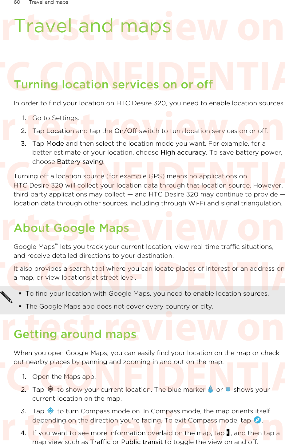 Travel and mapsTurning location services on or offIn order to find your location on HTC Desire 320, you need to enable location sources.1. Go to Settings.2. Tap Location and tap the On/Off switch to turn location services on or off.3. Tap Mode and then select the location mode you want. For example, for abetter estimate of your location, choose High accuracy. To save battery power,choose Battery saving.Turning off a location source (for example GPS) means no applications onHTC Desire 320 will collect your location data through that location source. However,third party applications may collect — and HTC Desire 320 may continue to provide —location data through other sources, including through Wi-Fi and signal triangulation.About Google MapsGoogle Maps™ lets you track your current location, view real-time traffic situations,and receive detailed directions to your destination.It also provides a search tool where you can locate places of interest or an address ona map, or view locations at street level.§To find your location with Google Maps, you need to enable location sources.§The Google Maps app does not cover every country or city.Getting around mapsWhen you open Google Maps, you can easily find your location on the map or checkout nearby places by panning and zooming in and out on the map.1. Open the Maps app.2. Tap   to show your current location. The blue marker   or   shows yourcurrent location on the map.3. Tap   to turn Compass mode on. In Compass mode, the map orients itselfdepending on the direction you&apos;re facing. To exit Compass mode, tap  .4. If you want to see more information overlaid on the map, tap  , and then tap amap view such as Traffic or Public transit to toggle the view on and off.60 Travel and mapsHTC CONFIDENTIAL For test review only HTC CONFIDENTIAL For test review only HTC CONFIDENTIAL For test review only HTC CONFIDENTIAL For test review only HTC CONFIDENTIAL For test review only HTC CONFIDENTIAL For test review only