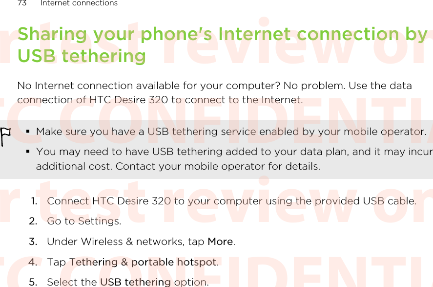 Sharing your phone&apos;s Internet connection byUSB tetheringNo Internet connection available for your computer? No problem. Use the dataconnection of HTC Desire 320 to connect to the Internet.§Make sure you have a USB tethering service enabled by your mobile operator.§You may need to have USB tethering added to your data plan, and it may incuradditional cost. Contact your mobile operator for details.1. Connect HTC Desire 320 to your computer using the provided USB cable.2. Go to Settings.3. Under Wireless &amp; networks, tap More.4. Tap Tethering &amp; portable hotspot.5. Select the USB tethering option.73 Internet connectionsHTC CONFIDENTIAL For test review only HTC CONFIDENTIAL For test review only HTC CONFIDENTIAL For test review only HTC CONFIDENTIAL For test review only HTC CONFIDENTIAL For test review only HTC CONFIDENTIAL For test review only