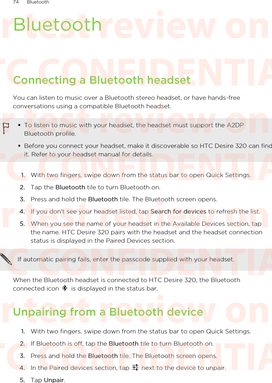 BluetoothConnecting a Bluetooth headsetYou can listen to music over a Bluetooth stereo headset, or have hands-freeconversations using a compatible Bluetooth headset.§To listen to music with your headset, the headset must support the A2DPBluetooth profile.§Before you connect your headset, make it discoverable so HTC Desire 320 can findit. Refer to your headset manual for details.1. With two fingers, swipe down from the status bar to open Quick Settings.2. Tap the Bluetooth tile to turn Bluetooth on.3. Press and hold the Bluetooth tile. The Bluetooth screen opens.4. If you don&apos;t see your headset listed, tap Search for devices to refresh the list.5. When you see the name of your headset in the Available Devices section, tapthe name. HTC Desire 320 pairs with the headset and the headset connectionstatus is displayed in the Paired Devices section.If automatic pairing fails, enter the passcode supplied with your headset.When the Bluetooth headset is connected to HTC Desire 320, the Bluetoothconnected icon   is displayed in the status bar.Unpairing from a Bluetooth device1. With two fingers, swipe down from the status bar to open Quick Settings.2. If Bluetooth is off, tap the Bluetooth tile to turn Bluetooth on.3. Press and hold the Bluetooth tile. The Bluetooth screen opens.4. In the Paired devices section, tap   next to the device to unpair.5. Tap Unpair.74 BluetoothHTC CONFIDENTIAL For test review only HTC CONFIDENTIAL For test review only HTC CONFIDENTIAL For test review only HTC CONFIDENTIAL For test review only HTC CONFIDENTIAL For test review only HTC CONFIDENTIAL For test review only