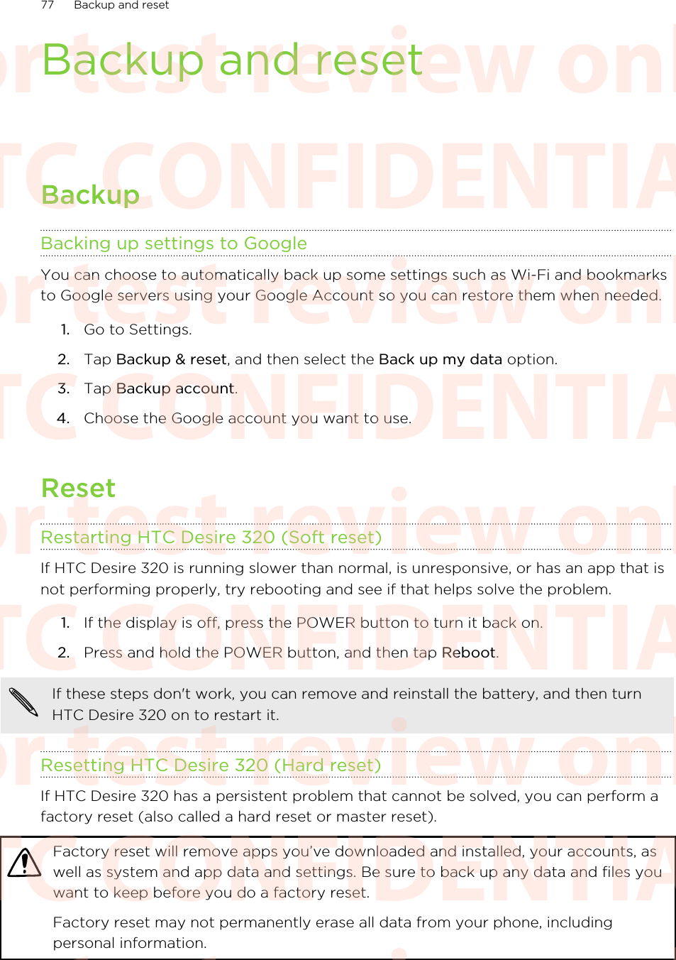 Backup and resetBackupBacking up settings to GoogleYou can choose to automatically back up some settings such as Wi-Fi and bookmarksto Google servers using your Google Account so you can restore them when needed.1. Go to Settings.2. Tap Backup &amp; reset, and then select the Back up my data option.3. Tap Backup account.4. Choose the Google account you want to use.ResetRestarting HTC Desire 320 (Soft reset)If HTC Desire 320 is running slower than normal, is unresponsive, or has an app that isnot performing properly, try rebooting and see if that helps solve the problem.1. If the display is off, press the POWER button to turn it back on.2. Press and hold the POWER button, and then tap Reboot.If these steps don&apos;t work, you can remove and reinstall the battery, and then turnHTC Desire 320 on to restart it.Resetting HTC Desire 320 (Hard reset)If HTC Desire 320 has a persistent problem that cannot be solved, you can perform afactory reset (also called a hard reset or master reset).Factory reset will remove apps you’ve downloaded and installed, your accounts, aswell as system and app data and settings. Be sure to back up any data and files youwant to keep before you do a factory reset.Factory reset may not permanently erase all data from your phone, includingpersonal information.77 Backup and resetHTC CONFIDENTIAL For test review only HTC CONFIDENTIAL For test review only HTC CONFIDENTIAL For test review only HTC CONFIDENTIAL For test review only HTC CONFIDENTIAL For test review only HTC CONFIDENTIAL For test review only