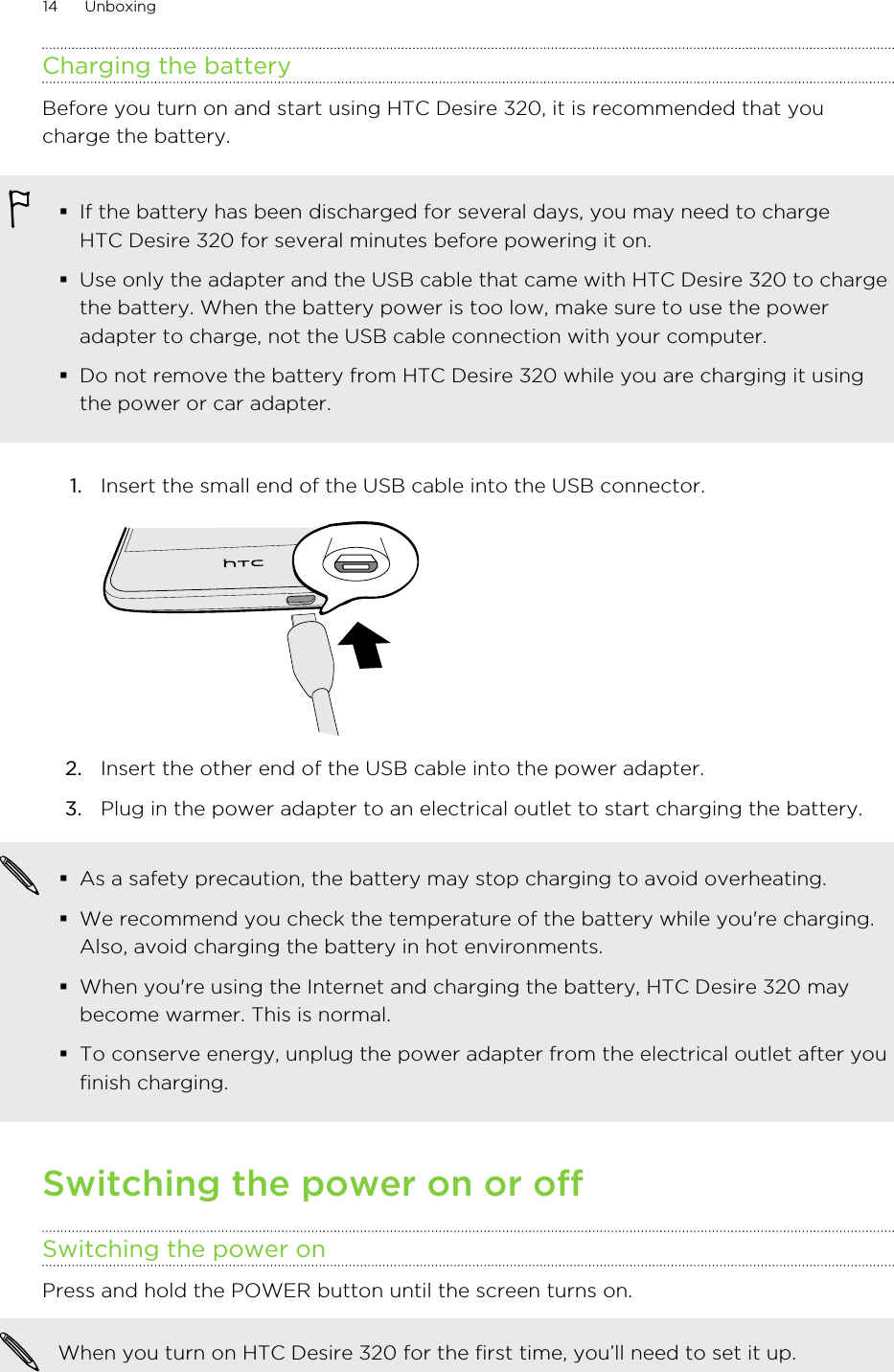 Charging the batteryBefore you turn on and start using HTC Desire 320, it is recommended that youcharge the battery.§If the battery has been discharged for several days, you may need to chargeHTC Desire 320 for several minutes before powering it on.§Use only the adapter and the USB cable that came with HTC Desire 320 to chargethe battery. When the battery power is too low, make sure to use the poweradapter to charge, not the USB cable connection with your computer.§Do not remove the battery from HTC Desire 320 while you are charging it usingthe power or car adapter.1. Insert the small end of the USB cable into the USB connector. 2. Insert the other end of the USB cable into the power adapter.3. Plug in the power adapter to an electrical outlet to start charging the battery.§As a safety precaution, the battery may stop charging to avoid overheating.§We recommend you check the temperature of the battery while you&apos;re charging.Also, avoid charging the battery in hot environments.§When you&apos;re using the Internet and charging the battery, HTC Desire 320 maybecome warmer. This is normal.§To conserve energy, unplug the power adapter from the electrical outlet after youfinish charging.Switching the power on or offSwitching the power onPress and hold the POWER button until the screen turns on. When you turn on HTC Desire 320 for the first time, you’ll need to set it up.14 Unboxing