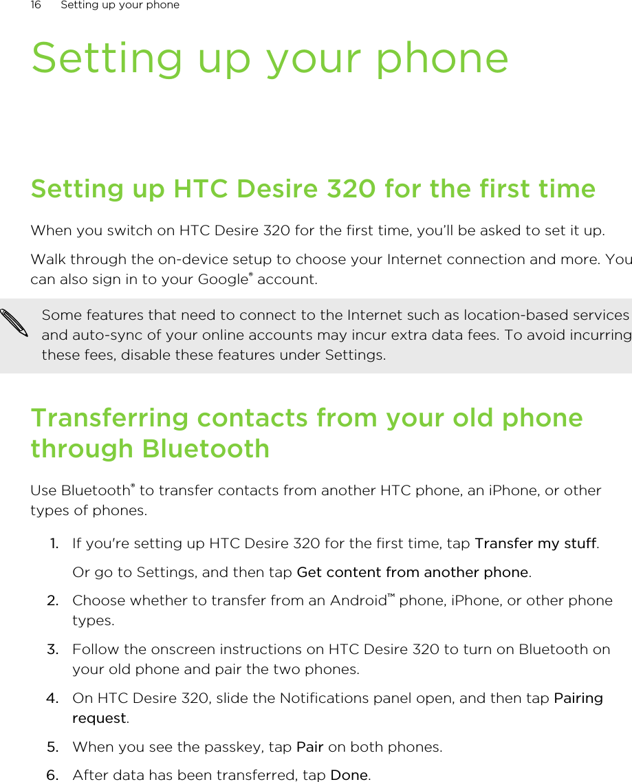Setting up your phoneSetting up HTC Desire 320 for the first timeWhen you switch on HTC Desire 320 for the first time, you’ll be asked to set it up.Walk through the on-device setup to choose your Internet connection and more. Youcan also sign in to your Google® account.Some features that need to connect to the Internet such as location-based servicesand auto-sync of your online accounts may incur extra data fees. To avoid incurringthese fees, disable these features under Settings.Transferring contacts from your old phonethrough BluetoothUse Bluetooth® to transfer contacts from another HTC phone, an iPhone, or othertypes of phones.1. If you&apos;re setting up HTC Desire 320 for the first time, tap Transfer my stuff. Or go to Settings, and then tap Get content from another phone.2. Choose whether to transfer from an Android™ phone, iPhone, or other phonetypes.3. Follow the onscreen instructions on HTC Desire 320 to turn on Bluetooth onyour old phone and pair the two phones.4. On HTC Desire 320, slide the Notifications panel open, and then tap Pairingrequest.5. When you see the passkey, tap Pair on both phones.6. After data has been transferred, tap Done.16 Setting up your phone