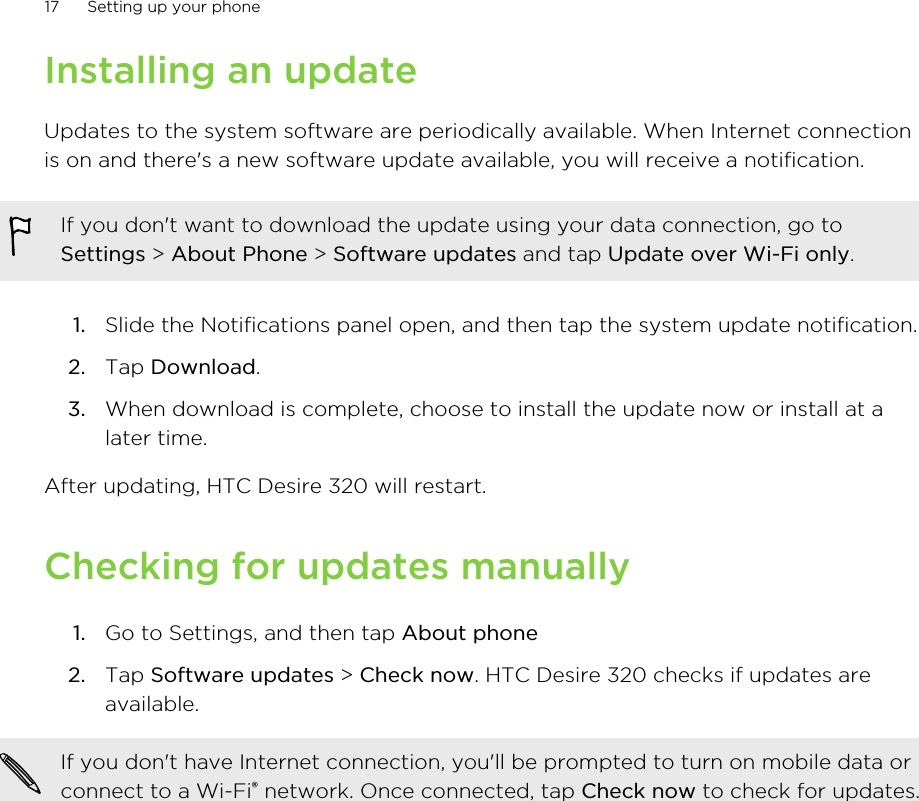 Installing an updateUpdates to the system software are periodically available. When Internet connectionis on and there&apos;s a new software update available, you will receive a notification.If you don&apos;t want to download the update using your data connection, go toSettings &gt; About Phone &gt; Software updates and tap Update over Wi-Fi only.1. Slide the Notifications panel open, and then tap the system update notification.2. Tap Download.3. When download is complete, choose to install the update now or install at alater time.After updating, HTC Desire 320 will restart.Checking for updates manually1. Go to Settings, and then tap About phone2. Tap Software updates &gt; Check now. HTC Desire 320 checks if updates areavailable.If you don&apos;t have Internet connection, you&apos;ll be prompted to turn on mobile data orconnect to a Wi-Fi® network. Once connected, tap Check now to check for updates.17 Setting up your phone