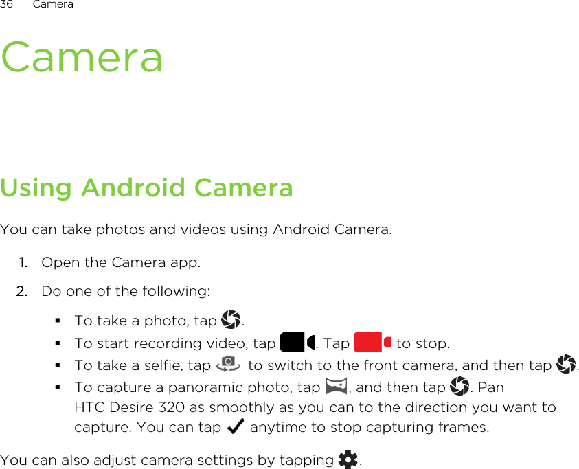 CameraUsing Android CameraYou can take photos and videos using Android Camera.1. Open the Camera app.2. Do one of the following:§To take a photo, tap  .§To start recording video, tap  . Tap   to stop.§To take a selfie, tap   to switch to the front camera, and then tap  .§To capture a panoramic photo, tap  , and then tap  . PanHTC Desire 320 as smoothly as you can to the direction you want tocapture. You can tap   anytime to stop capturing frames.You can also adjust camera settings by tapping  .36 Camera