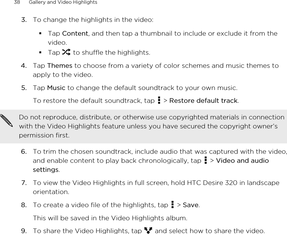 3. To change the highlights in the video:§Tap Content, and then tap a thumbnail to include or exclude it from thevideo.§Tap   to shuffle the highlights.4. Tap Themes to choose from a variety of color schemes and music themes toapply to the video.5. Tap Music to change the default soundtrack to your own music. To restore the default soundtrack, tap   &gt; Restore default track.Do not reproduce, distribute, or otherwise use copyrighted materials in connectionwith the Video Highlights feature unless you have secured the copyright owner’spermission first.6. To trim the chosen soundtrack, include audio that was captured with the video,and enable content to play back chronologically, tap   &gt; Video and audiosettings.7. To view the Video Highlights in full screen, hold HTC Desire 320 in landscapeorientation.8. To create a video file of the highlights, tap   &gt; Save. This will be saved in the Video Highlights album.9. To share the Video Highlights, tap   and select how to share the video.38 Gallery and Video Highlights